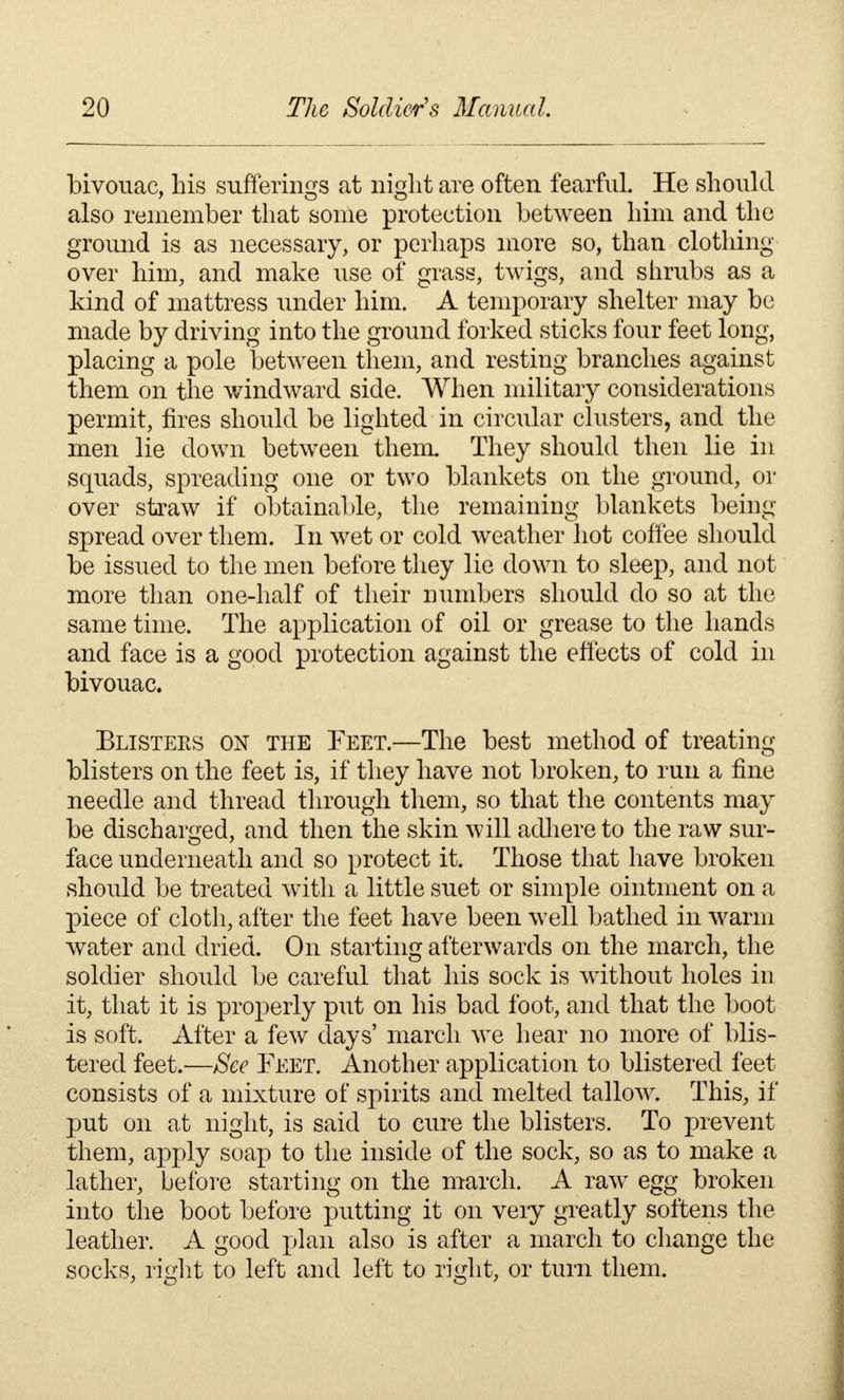 bivouac, his sufferings at night are often fearful. He should also remember that some protection between him and the ground is as necessary, or perhaps more so, than clothing- over him, and make use of grass, twigs, and shrubs as a kind of mattress under him. A temporary shelter may be made by driving into the ground forked sticks four feet long, placing a pole between them, and resting branches against them on the windward side. When military considerations permit, fires should be lighted in circular clusters, and the men lie down between them. They should then lie in squads, spreading one or two blankets on the ground, or over straw if obtainable, the remaining blankets being- spread over them. In wet or cold weather hot coffee should be issued to the men before they lie down to sleep, and not more than one-half of their numbers should do so at the same time. The application of oil or grease to the hands and face is a good protection against the effects of cold in bivouac. Blisters on the Feet.—The best method of treating blisters on the feet is, if they have not broken, to run a fine needle and thread through them, so that the contents may be discharged, and then the skin will adhere to the raw sur- face underneath and so protect it. Those that have broken should be treated with a little suet or simple ointment on a piece of cloth, after the feet have been well bathed in warm water and dried. On starting afterwards on the march, the soldier should be careful that his sock is without holes in it, that it is properly put on his bad foot, and that the boot is soft. After a few clays' march we hear no more of blis- tered feet.—See Feet. Another application to blistered feet- consists of a mixture of spirits and melted tallow. This, if put on at night, is said to cure the blisters. To prevent them, apply soap to the inside of the sock, so as to make a lather, before starting on the march. A raw egg broken into the boot before putting it on veiy greatly softens the leather. A good plan also is after a march to change the socks, right to left and left to right, or turn them.