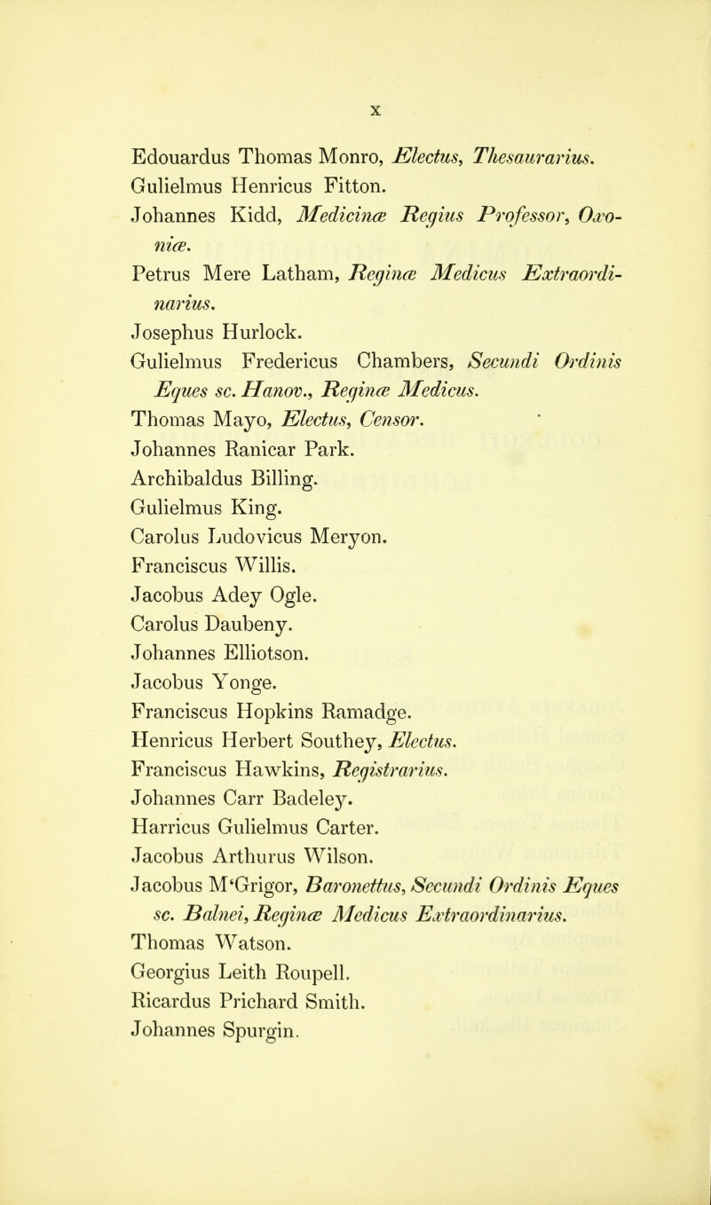 Edouardus Thomas Monro, Electus, Thesaurarius. Gulielmus Henricus Fitton. Johannes Kidd, Medicince Regius Professor, Owo- nice. Petrus Mere Latham, Regince Medicus Extraordi- narius. Josephus Hurlock. Gulielmus Fredericus Chambers, Secundi Ordinis Eques sc. Hanov., Regince Medicus. Thomas Mayo, Electus, Censor. Johannes Ranicar Park. Archibaldus Billing. Gulielmus King. Carolus Ludovicus Meryon. Franciscus Willis. Jacobus Adey Ogle. Carolus Daubeny. Johannes Elliotson. Jacobus Yonge. Franciscus Hopkins Ramadge. Henricus Herbert Southey, Electus. Franciscus Hawkins, Hegistrarius. Johannes Carr Badeley. Harricus Gulielmus Carter. Jacobus Arthurus Wilson. Jacobus M'Grigor, Baronettus, Sccundi Ordinis Eques sc. Balnei, Regince Mcdicus Extraordinarius. Thomas Watson. Georgius Leith Roupell. Ricardus Prichard Smith. Johannes Spurgin.