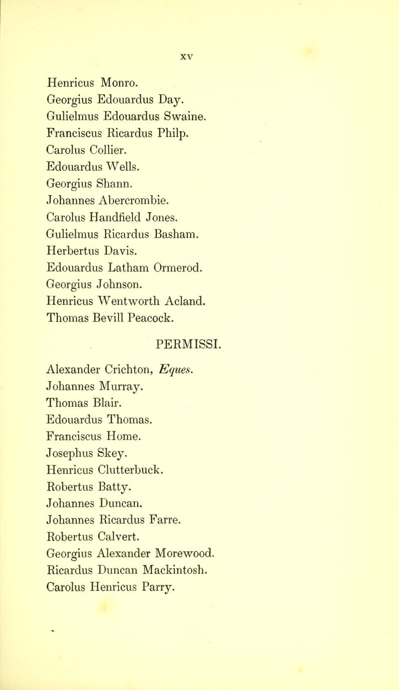 Henricus Monro. Georgius Edouardus Day. Gulielmus Edouardus Swaine. Franciscus Ricardus Philp. Carolus Collier. Edouardus Wells. Georgius Shann. Johannes Abercrombie. Carolus Handfield Jones. Gulielmus Ricardus Basham. Herbertus Davis. Edouardus Latham Ormerod. Georgius Johnson. Henricus Wentworth Acland. Thomas Bevill Peacock. PERMISSI. Alexander Crichton, Eques, Johannes Murray. Thomas Blair. Edouardus Thomas. Franciscus Home. Josephus Skey. Henricus Clutterbuck. Robertus Batty. Johannes Duncan. Johannes Ricardus Farre. Robertus Calvert. Georgius Alexander Morewood. Ricardus Duncan Mackintosh. Carolus Henricus Parry.