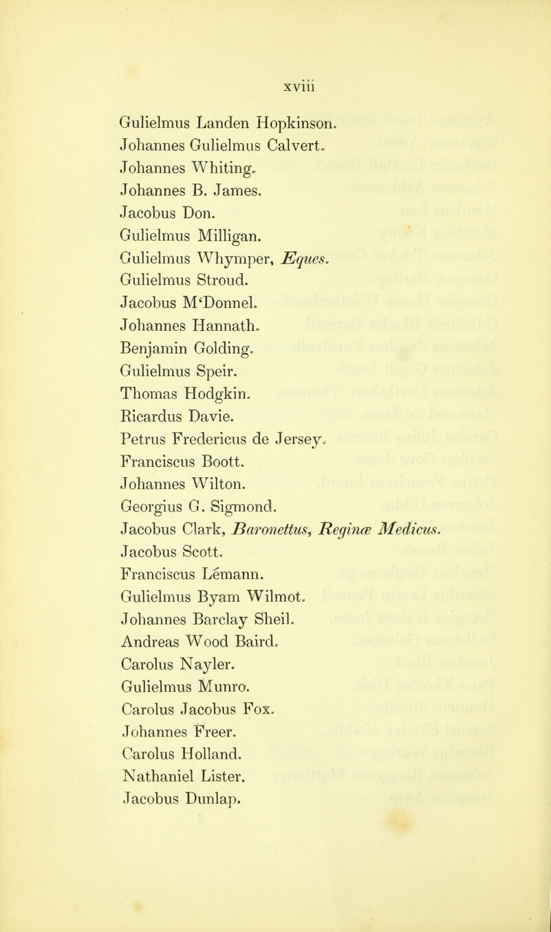 Gulielmus Landen Hopkinson. Johannes Gulielmus Calvert* Johannes Whiting. Johannes B. James. Jacobus Don. Gulielmus Milligan. Gulielmus Whymper, Eques. Gulielmus Stroud. Jacobus M'Donnel. Johannes Hannath* Benjamin Golding. Gulielmus Speir. Thomas Hodgkin. Ricardus Davie. Petrus Fredericus de Jersey.- Franciscus Boott. Johannes Wilton. Georgius G. Sigmond. Jacobus Clark, Baronettus, Regince Medicus. Jacobus Scott. Franciscus Lemann. Gulielmus Byam WilmoL Johannes Barclay Sheil. Andreas Wood Baird. Carolus Nayler. Gulielmus Munro. Carolus Jacobus Fox. Johannes Freer. Carolus Holland. Nathaniel Lister, Jacobus Dunlap.