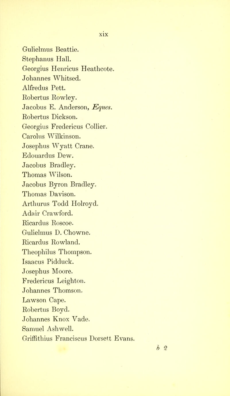 Gulielmus Beattie. Stephanus Hall. Georgius Henricus Heathcote. Johannes Whitsed. Alfredus Pett. Robertus Rowley. Jacobus E. Anderson, Eques. Robertus Dickson. Georgius Fredericus Collier. Carolus Wilkinson. Josephus Wyatt Crane. Edouardus Dew. Jacobus Bradley. Thomas Wilson. Jacobus Byron Bradley. Thomas Davison. Arthurus Todd Holroyd, Adair Crawford. Ricardus Roscoe. Gulielmus D. Chowne. Ricardus Rowland. Theophilus Thompson. Isaacus Pidduck. Josephus Moore. Fredericus Leighton. Johannes Thomson. Lawson Cape. Robertus Boyd. Johannes Knox Vade. Samuel Ashwell. Griffithius Franciscus Dorsett Evans. b 9