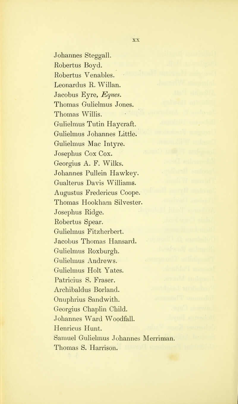 Johannes Steggall. Robertus Boyd. Robertus Venables. Leonardus R. Willan. Jacobus Eyre, Eques. Thomas Gulielmus Jones. Thomas Willis. Gulielmus Tutin Haycraft. Gulielmus Johannes Little. Gulielmus Mac Intyre. Josephus Cox Cox. Georgius A. F. Wilks. Johannes Pullein Hawkey. Gualterus Davis Williams. Augustus Fredericus Coope. Thomas Hookham Silvester. Josephus Ridge. Robertus Spear. Gulielmus Fitzherbert. Jacobus Thomas Hansard. Gulielmus Roxburgh. Gulielmus Andrews. Gulielmus Holt Yates. Patricius S. Fraser. Archibaldus Borland. Onuphrius Sandwith. Georgius Chaplin Child. Johannes Ward Woodfall. Henricus Hunt. Samuel Gulielmus Johannes Merriman. Thomas S. Harrison.