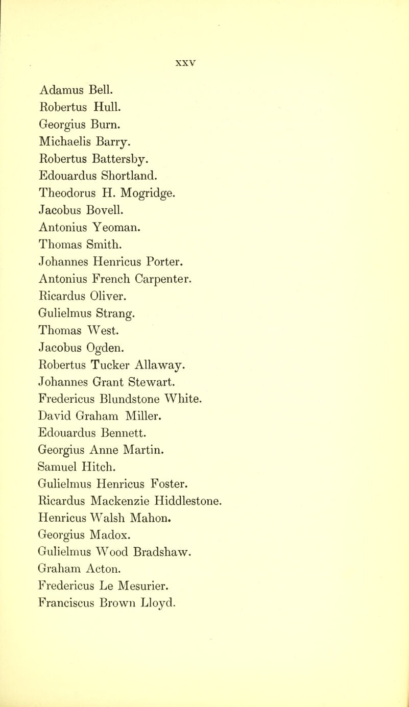 Adamus Bell. Robertus Hull. Georgius Burn. Michaelis Barry. Robertus Battersby. Edouardus Shortland. Theodorus H. Mogridge. Jacobus Bovell. Antonius Yeoman. Thomas Smith. Johannes Henricus Porter. Antonius French Carpenter. Ricardus Oliver. Gulielmus Strang. Thomas West. Jacobus Ogden. Robertus Tucker Allaway. Johannes Grant Stewart. Fredericus Blundstone White. David Graham Miller. Edouardus Bennett. Georgius Anne Martin. Samuel Hitch. Gulielmus Henricus Foster. Ricardus Mackenzie Hiddlestone. Henricus Walsh Mahon. Georgius Madox. Gulielmus Wood Bradshaw. Graham Acton. Fredericus Le Mesurier. Franciscus Brown Lloyd.