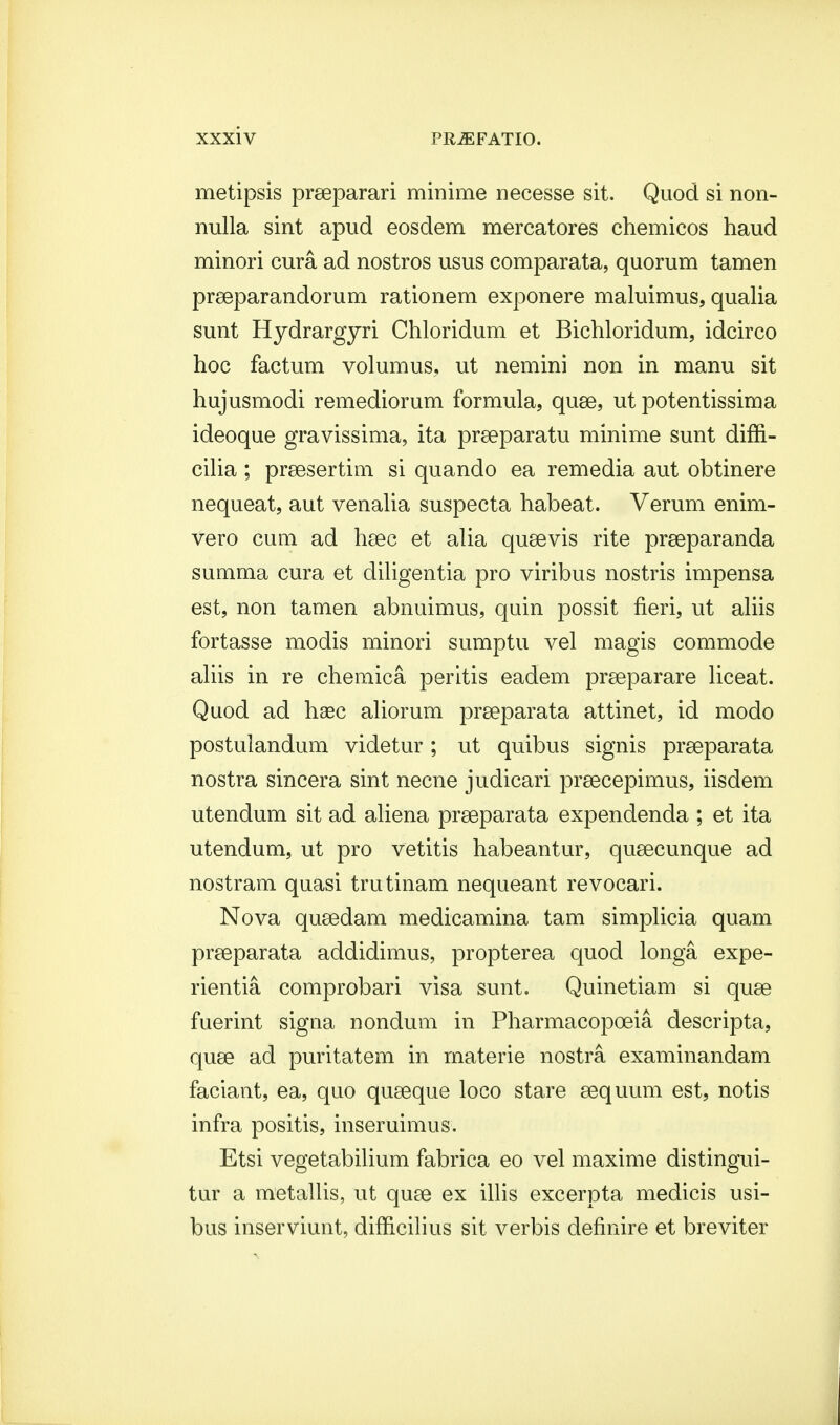 metipsis preeparari minime necesse sit. Quod si non- nulla sint apud eosdem mercatores chemicos haud minori cura ad nostros usus comparata, quorum tamen prseparandorum rationem exponere maluimus, qualia sunt Hydrargyri Chloridum et Bichloridum, idcirco hoc factum volumus, ut nemini non in manu sit hujusmodi remediorum formula, quse, ut potentissima ideoque gravissima, ita praeparatu minime sunt diffi- cilia ; praesertim si quando ea remedia aut obtinere nequeat, aut venalia suspecta habeat. Verum enim- vero cum ad haec et alia quaevis rite preeparanda summa cura et diligentia pro viribus nostris impensa est, non tamen abnuimus, quin possit fieri, ut aliis fortasse modis minori sumptu vel magis commode aliis in re chemica peritis eadem praeparare liceat. Quod ad haec aliorum prseparata attinet, id modo postulandum videtur; ut quibus signis praeparata nostra sincera sint necne judicari praecepimus, iisdem utendum sit ad aliena praeparata expendenda ; et ita utendum, ut pro vetitis habeantur, qusecunque ad nostram quasi trutinam nequeant revocari. Nova qusedam medicamina tam simplicia quam preeparata addidimus, propterea quod longa expe- rientia comprobari visa sunt. Quinetiam si quse fuerint signa nondum in Pharmacopoeia descripta, quae ad puritatem in rnaterie nostra examinandam faciant, ea, quo quseque loco stare aequum est, notis infra positis, inseruimus. Etsi vegetabilium fabrica eo vel maxime distingui- tur a metallis, ut quae ex illis excerpta medicis usi- bus inserviunt, difficilius sit verbis definire et breviter