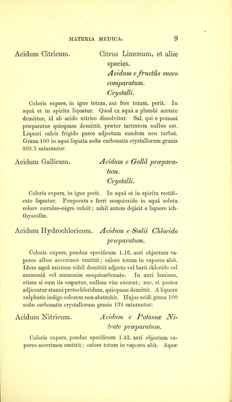 Acidum Citricum. Citrus Limonum, et alise species. Acidum e fruct&s succo comparatum. Crystalli. Coloris expers, in igne totum, aut fere totum, perit. In aqua et in spiritu liquatur. Quod ex aqua a plumbi acetate demittur, id ab acido nitrico dissolvitur. Sal, qui e potassa prseparatus quicquam demittit, prseter tartratem nullus est. Liquori calcis frigido parce adjectum eundem non turbat. Grana 100 in aqualiquata sodse carbonatis crystallorum granis '205.7 saturantur. Acidum Gallicum. Acidum e Galld prcepara- tum. Crystalli. Coloris expers, in igne perit. In aqua et in spiritu rectifi- cato liquatur. Prseparata e ferri sesquioxido in aqua soluta colore coeruleo-nigro inficit; nihil autem dejicit e liquore ich- thyocollae. Acidum Hydrochloricum. Acidum e Sodii Chlorido prceparatum. Coloris expers, pondus specificum 1.16, aeri objectum va- pores albos acerrimos emittit; calore totum in vapores abit. Idem aqua mixtum nihil demittit adjecto vel barii chlorido vel ammonia vel ammonise sesquicarbonate. In auri laminas, etiam si cum iis coquatur, nullam vim exercet; nec, si postea adjiceatur stanni protochloridum, quicquam demittit. A liquore sulphatis indigo colorem non abstrahit. Hujus acidi grana 100 sodae carbonatis crystallorum granis 132 saturantur. Acidum Nitricum. Acidum e Potassce Wi- trate prceparatum. Coloris expers, pondus specificum 1.42, aeri objectum va- pores acerrimos emittit; calore totum in vapores abit. Aquae