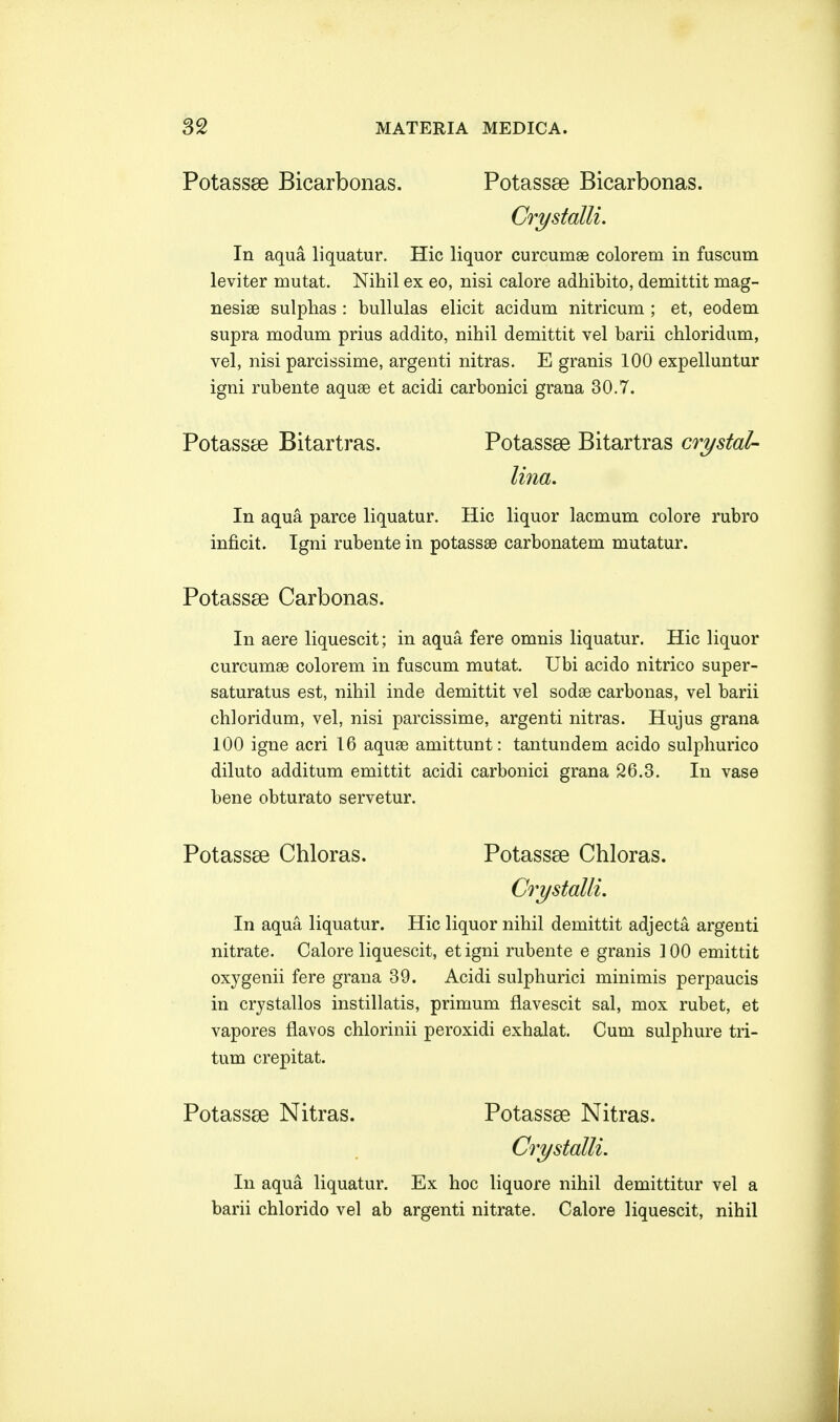 Potassse Bicarbonas. Potassse Bicarbonas. Crystalli. In aqua liquatur. Hic liquor curcumae colorem in fuscum leviter mutat. Nihil ex eo, nisi calore adhibito, demittit mag- nesiae sulphas : bullulas elicit acidum nitricum ; et, eodem supra modum prius addito, nihil demittit vel barii chloridum, vel, nisi parcissime, argenti nitras. E granis 100 expelluntur igni rubente aquse et acidi carbonici grana 30.7. PotassaB Bitartras. Potassse Bitartras crystal- lina. In aqua parce liquatur. Hic liquor lacmum colore rubro inficit. Igni rubente in potassse carbonatem mutatur. Potassse Carbonas. In aere liquescit; in aqua. fere omnis liquatur. Hic liquor curcumae colorem in fuscum mutat. Ubi acido nitrico super- saturatus est, nihil inde demittit vel sodae carbonas, vel barii chloridum, vel, nisi parcissime, argenti nitras. Hujus grana 100 igne acri 16 aquae amittunt: tantundem acido sulphurico diluto additum emittit acidi carbonici grana 26.3. In vase bene obturato servetur. Potassse Chloras. Potassse Chloras. Crystalli. In aqua liquatur. Hic liquor nihil demittit adjecta argenti nitrate. Calore liquescit, etigni rubente e granis ]00 emittit oxygenii fere grana 39. Acidi sulphurici minimis perpaucis in crystallos instillatis, primum flavescit sal, mox rubet, et vapores flavos chlorinii peroxidi exhalat. Cum sulphure tri- tum crepitat. Potassae Nitras. Potassse Nitras. Crystalli. In aqua liquatur. Ex hoc liquore nihil demittitur vel a barii chlorido vel ab argenti nitrate. Calore liquescit, nihil