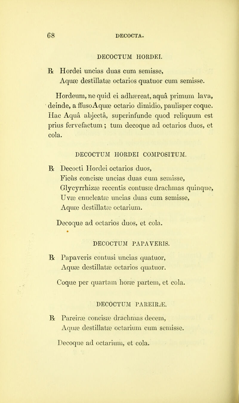 DECOCTUM HORDEI. Bc Hordei uncias duas cum semisse, Aquse destillatee octarios quatuor cum semisse. Hordeum, ne quid ei adheereat, aqua primum lava, deinde, a ffuso Aquee octario dimidio, paulisper coque. Hac Aqua abjecta, superinfunde quod reliquum est prius fervefactum; tum decoque ad octarios duos, et cola. DECOCTUM HORDEI COMPOSITUM. B: Decocti Horclei octarios duos, Ficus concisae uncias duas cum semisse, GlycyrrhizaB recentis contusoe drachmas quinque, Uvse enucleatee uncias duas cum semisse, Aquce destillatre octarium. Decoque ad octarios duos, et cola. DECOCTUM PAPAVERIS. Be Papaveris contusi uncias quatuor, Aquse destillatse octarios quatuor. Coque per quartam horae partem, et cola. DECOCTUM PAREIRiE. Bc Pareirse concisee drachmas decem, Aquae clestillatse octarium cum semisse.