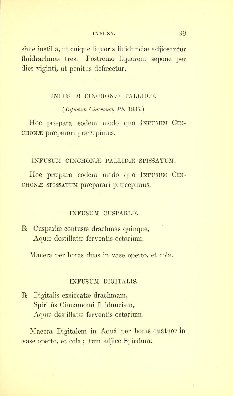 sime instilla, ut cuique liquoris fluiduncise adjiceantur fluidrachmse tres. Postremo liquorem sepone per dies viginti, ut penitus defeecetur. INFUSUM CINCHONyE PALLID.E. (Infusum Cinchonce, Pk. 1830.) Hoc prsepara eoclem modo quo Infusum Cin- chonje prseparari prseeepimus. INFUSUM CINCHONiE PALLID/E SPISSATUM. Hoc prsepara eodem modo quo Infusum Cin- chon^: spissatum prseparari prsecepimus. INFUSUM CUSPARLE. Bc Cusparise contusse drachmas quinque, Aquse destillatse ferventis octarium. Macera per horas cluas in vase operto, et cola. INFUSUM DIGITALIS. R Digitalis exsiccatee drachmam, Spiritus Cinnamomi fluidunciam, Aquse clestillatee ferventis octarium. Macera Digitalem in Aqua per horas quatuor in vase operto, et cola; tum adjice Spiritum.