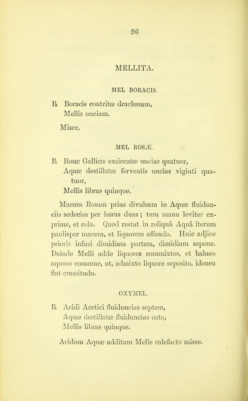 MELLITA. MEL BORACIS. B: Boracis contritee drachmam, Mellis unciam. Misce. MEL KOS/E. R Rosa? Gallicae exsiccatee uncias quatuor, Aquse destillatae ferventis uncias viginti qua- tuor, Mellis libras quinque. Macera Rosam prius divulsam in Aquse fluidun- ciis sedecim per horas duas ; tum manu leviter ex- prime, et cola. Quod restat in reliqua Aqua iterum paulisper macera, et liquorem effunde. Huic adjice prioris infusi dimidiam partem, dimidiam sepone. Deinde Melli adcle liquores commixtos, et balneo aquoso consume, ut, admixto liquore seposito, iclonea fiat crassitudo. OXYMEL. R Acicli Acetici fluiduncias septem, Aquse destillatse fluiduncias octo, Mellis libras quinque. Aciclum Aquse additum Melle calefacto misce.