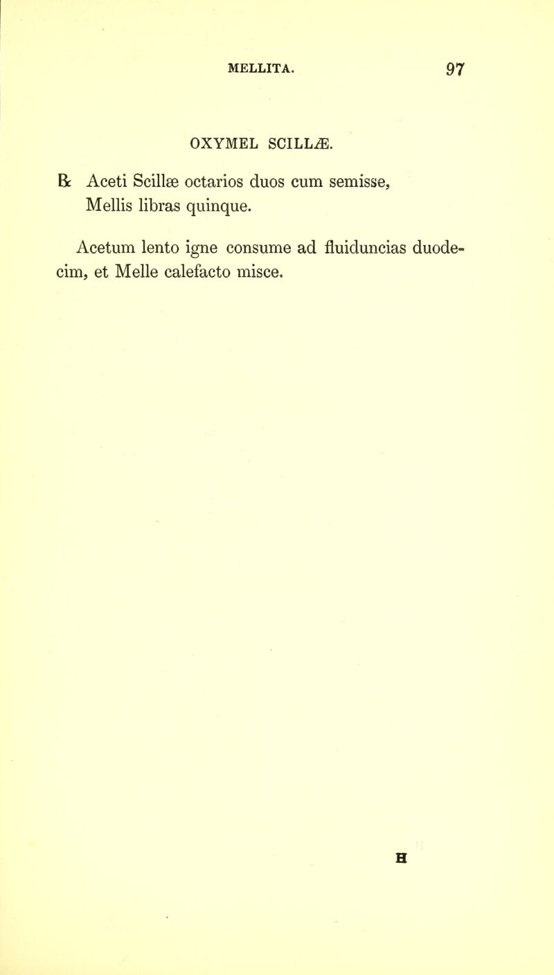 OXYMEL SCILLiE. Bc Aceti Scillse octarios duos cum semisse, Mellis libras quinque. Acetum lento igne consume ad fluiduncias duode- cim, et Melle calefacto misce. H