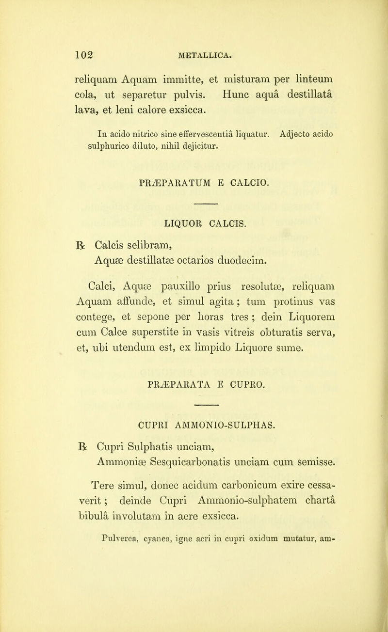 reliquam Aquam immitte, et misturam per linteum cola, ut separetur pulvis. Hunc aqua destillata lava, et leni calore exsicca. In acido nitrico sine effervescentia liquatur. Adjecto acido sulphurico diluto, nihil dejicitur. PRiEPARATUM E CALCIO. LIQUOR CALCIS. R Calcis selibram, Aquse destillatee octarios duodecim. Calci, Aquse pauxillo prius resolutse, reliquam Aquam affunde, et simul agita; tum protinus vas contege, et sepone per horas tres ; dein Liquorem cum Calce superstite in vasis vitreis obturatis serva, et, ubi utendum est, ex limpido Liquore sume. PRiEPARATA E CUPRO. CUPRI AMMONIO-SULPHAS. R Cupri Sulphatis unciam, Ammonise Sesquicarbonatis unciam cum semisse. Tere simul, donec acidum carbonicum exire cessa- verit; deinde Cupri Ammonio-sulphatem charta bibula, involutam in aere exsicca. Pulverea, cyanea, igne acri in cupri oxidum mutatur, am-