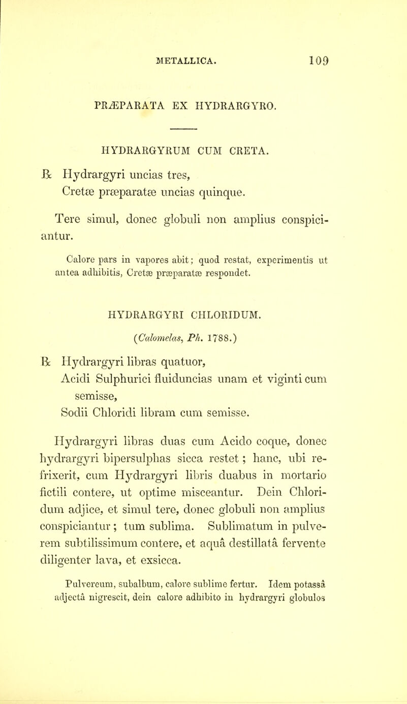 PR^EPARATA EX HYDRARGYRO. HYDRARGYRUM CUM CRETA. Bc Hydrargyri uncias tres, Cretse praeparatae uncias quinque. Tere simul, donec globuli non amplius conspici- antur. Calore pars in vapores abit; quod restat, experimentis ut antea adhibitis, Cretse prreparata? respondet. HYDRARGYRI CHLORIDUM. (Calomelas, Ph. 1788.) B: Hydrargyri libras quatuor, Acidi Sulphurici fluiduncias unam et viginti cum semisse, Sodii Chloridi libram cum semisse. Hydrargyri libras duas cum Acido coque, donec hydrargyri bipersulphas sicca restet; hanc, ubi re- frixerit, cum Hydrargyri libris duabus in mortario fictili contere, ut optime misceantur. Dein Chlori- dum adjice, et simul tere, donec globuli non amplius conspiciantur ; tum sublima. Sublimatum in pulve- rem subtilissimum contere, et aqua destillata fervente cliligenter lava, et exsicca. Pulvereum, subalbum, calore sublime fertur. Idem potassa adjecta nigrescit, dein calore adbibito in hydrargyri globulos