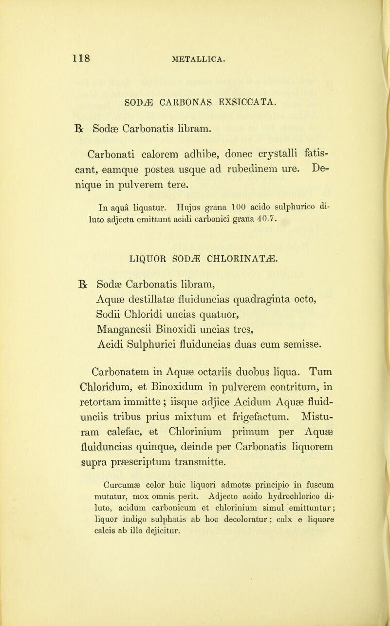 SODiE CARBONAS EXSICCATA. Bc Sodse Carbonatis libram. Carbonati calorem adhibe, donec crystalli fatis- cant, eamque postea usque ad rubedinem ure. De- nique in pulverem tere. In aqua liquatur. Hujus grana 100 acido sulphurico di- luto adjecta emittunt acidi carbonici grana 40.7. LIQUOR SOBJE CHLORINATiE. R Sodse Carbonatis libram, Aquse destillatse fluiduncias quadraginta octo, Sodii Chloridi uncias quatuor, Manganesii Binoxidi uncias tres, Acidi Sulphurici fluiduncias duas cum semisse. Carbonatem in Aquse octariis duobus liqua. Tum Chloridum, et Binoxidum in pulverem contritum, in retortam immitte; iisque adjice Acidum Aquse fluid- unciis tribus prius mixtum et frigefactum. Mistu- ram calefac, et Chlorinium primum per Aquse fluiduncias quinque, deinde per Carbonatis liquorem supra prsescriptum transmitte. Curcumae color huic liquori admotae principio in fuscum mutatur, mox omnis perit. Adjecto acido hydrochlorico di- luto, acidum carbonicum et chlorinium simul emittuntur; liquor indigo sulphatis ab hoc decoloratur; calx e liquore calcis ab illo dejicitur.