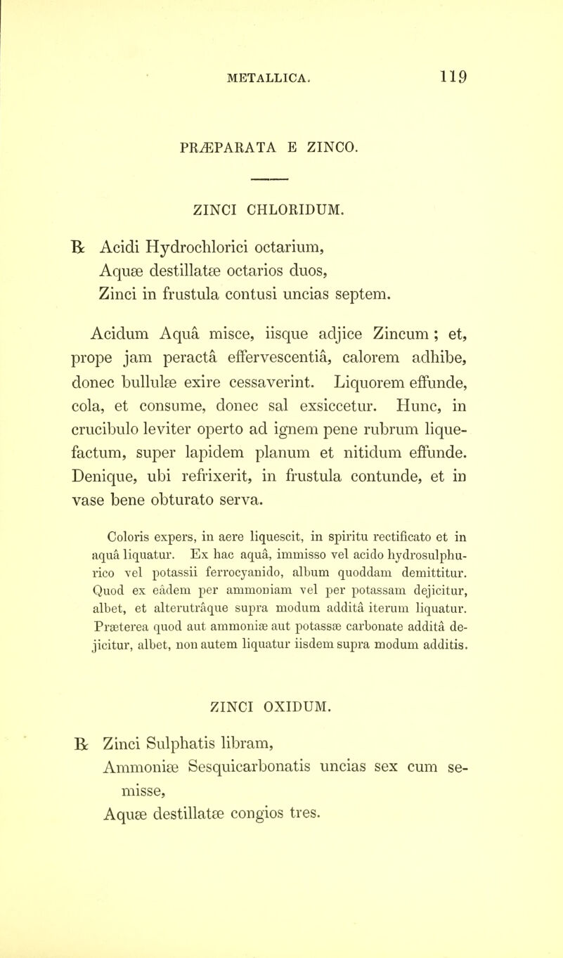 PRiEPARATA E ZINCO. ZINCI CHLORIDUM. B: Acidi Hydrochlorici octarium, Aquse destillatee octarios duos, Zinci in frustula contusi uncias septem. Acidum Aqua misce, iisque adjice Zincum ; et, prope jam peracta effervescentia, calorem adhibe, donec bullulse exire cessaverint. Liquorem effunde, cola, et consume, donec sal exsiccetur. Hunc, in crucibulo leviter operto ad ignem pene rubrum lique- factum, super lapidem planum et nitidum effunde. Denique, ubi refrixerit, in frustula contunde, et in vase bene obturato serva. Coloris expers, in aere liquescit, in spiritu rectificato et in aqua liquatur. Ex hac aqua, immisso vel acido hydrosulphu- rico vel potassii ferrocyanido, album quoddam demittitur. Quod ex eadeni per ammouiam vel per potassam dejicitur, albet, et alterutraque supra modum addita iterum liquatur. Prseterea quod aut ammoniae aut potassae carbonate addita de- jicitur, albet, nonautem liquatur iisdemsupra modum additis. ZINCI OXIDUM. Bc Zinci Sulphatis libram, Ammonise Sesquicarbonatis uncias sex cum se- misse, Aquse destillatse congios tres.