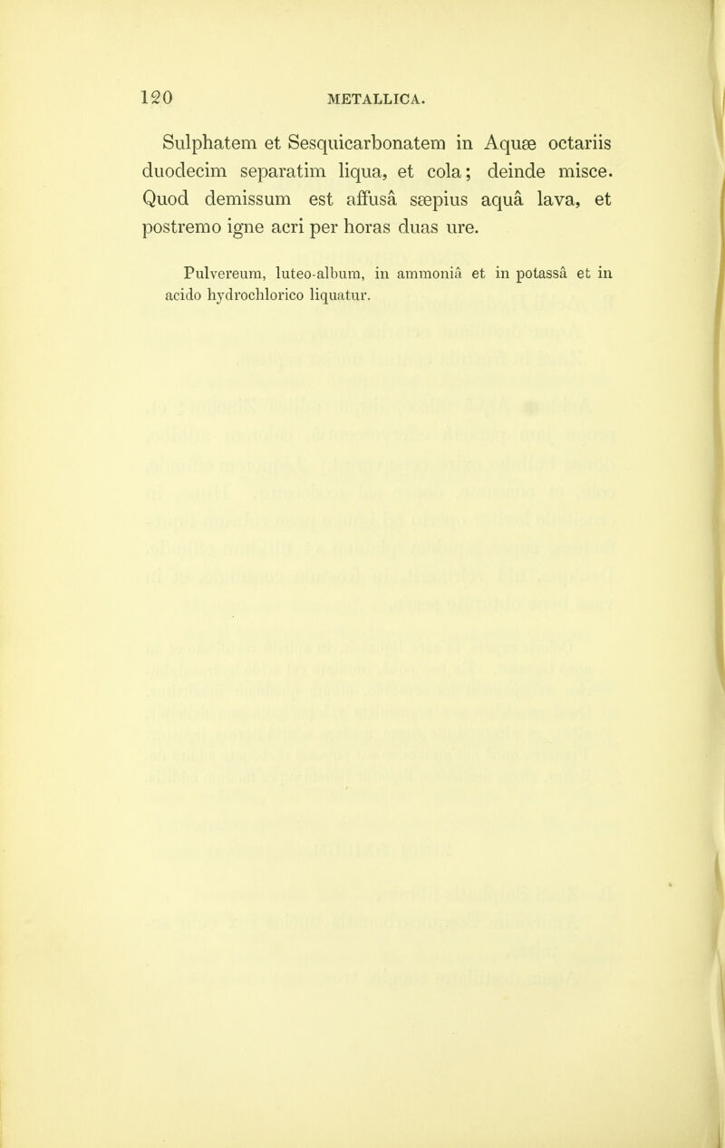 Sulphatem et Sesquicarbonatem in Aquse octariis duoclecim separatim liqua, et cola; deinde misce. Quod demissum est affusa seepius aqua lava, et postremo igne acri per horas duas ure. Pulvereum, luteo-album, in ammonia et in potassa et in acido hydrochlorico liquatur.