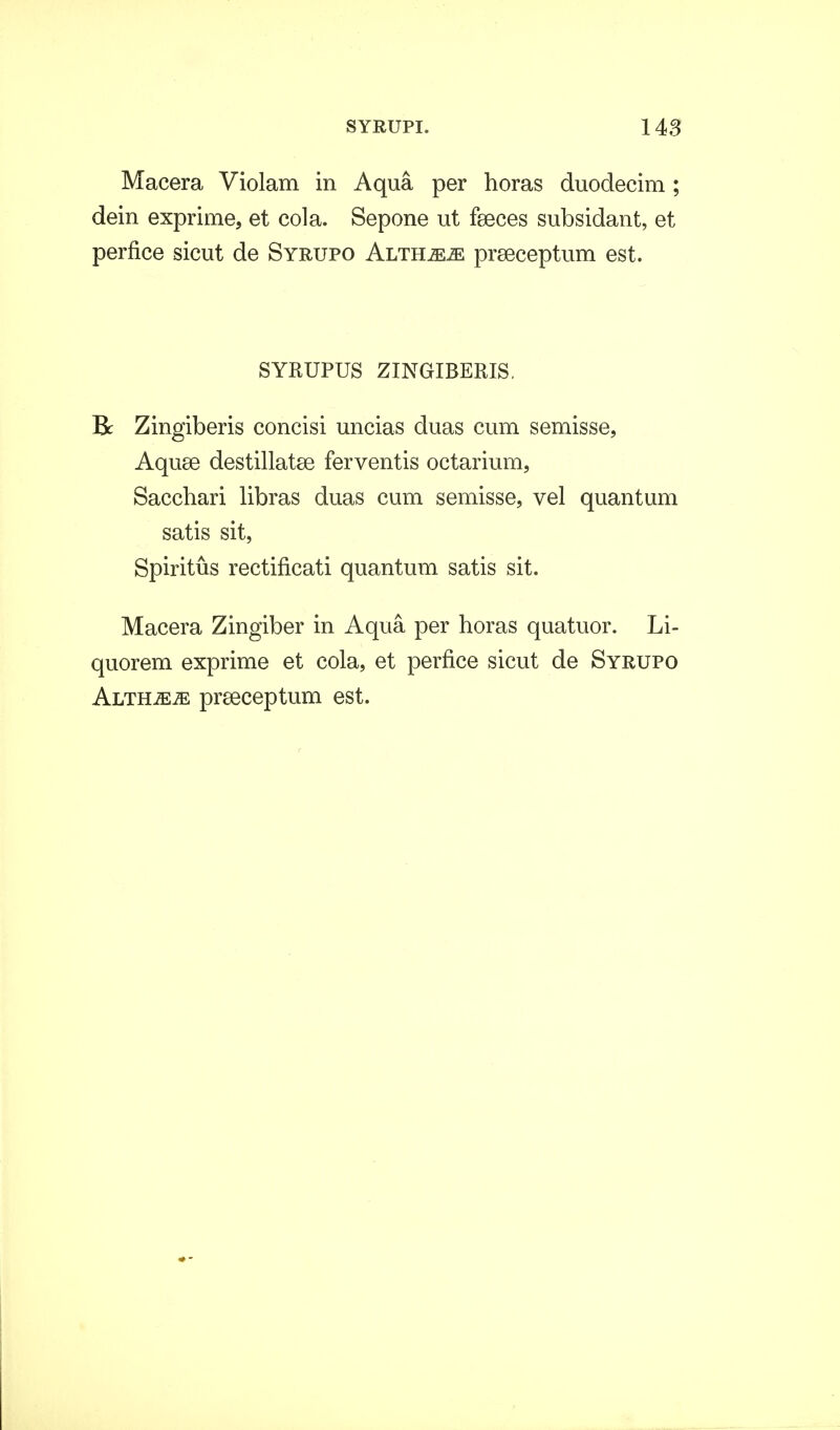 Macera Violam in Aqua per horas duodecim; dein exprime, et cola. Sepone ut fseces subsidant, et perfice sicut de Syrupo Althje^ prseceptum est. SYRUPUS ZINGIBERIS. Bc Zingiberis concisi uncias duas cum semisse, Aquse destillatse ferventis octarium, Sacchari libras duas cum semisse, vel quantum satis sit, Spiritus rectificati quantum satis sit. Macera Zingiber in Aqua per horas quatuor. Li- quorem exprime et cola, et perfice sicut de Syrupo Altumm preeceptum est.