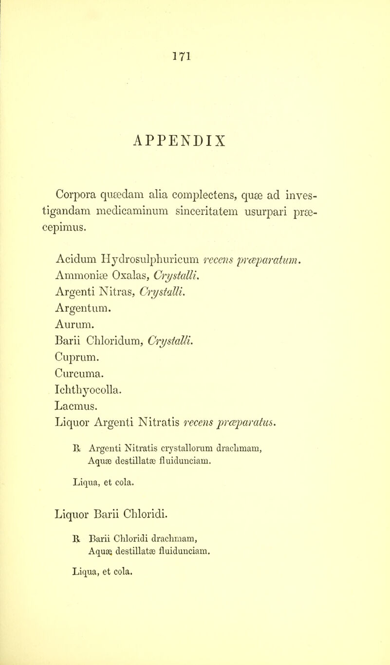 APPENDIX Corpora qusedam alia complectens, quee ad inves tigandam medicaminum sinceritatem usurpari prse cepimus. Acidum Hydrosuiphuricum recens prcBparatum. Ammoniee Oxalas, Crystalli. Argenti Nitras, Crystalli. Argentum. Aurum. Barii Chloridum, Crystalli. Cuprum. Curcuma. Ichthyocolla. Lacmus. Liquor Argenti Nitratis recens prceparatas. R Argenti Nitratis crystallorum draclimam, Aquse destillatae fluidunciam. Liqua, et cola. Liquor Barii Chloridi. R Barii Chloridi drachmam, Aquae, destillatae fluidunciam. Liqua, et cola.