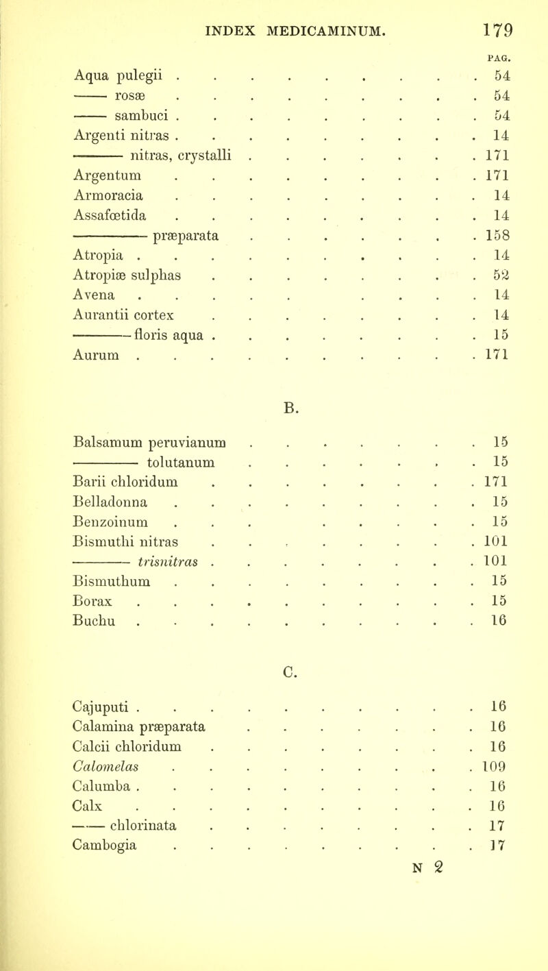 PAG. Aqua pulegii ......... 54 rosae ......... 54 sambuci ......... 54 Argenti nitras . . . . . . . . .14 nitras, crystalli . . . . . . .171 Argentum . . . . . . . . .171 Armoracia ......... 14 Assafcetida ......... 14 praeparata ....... 158 Atropia .......... 14 Atropiae sulphas . . . . . . . .52 Avena ..... .... 14 Aurantii cortex . . . . . . . .14 floris aqua . . . . . . . .15 Aurum . . . . . . . . . .171 B. Balsamum peruvianum . . . . . . .15 ■ tolutanum ....... 15 Barii chloridum . . . . . . . .171 Belladonna . . . . . . . .15 Benzoinum ... ..... 15 Bismuthi nitras . . , . . . . .101 trisnitras . . . . . . . .101 Bismuthum . . . . . . . . .15 Borax .......... 15 Buchu .......... 16 C. Cajuputi . . . . . . . . . .16 Calamina praeparata . . . . . . .16 Calcii chloridum . . . . . . . .16 Calomelas . . . . . . . . .109 Calumba . . . . . . . . . .16 Calx 16 chlorinata . . . . . . . .17 Cambogia . . . . . . . . .17 N 2