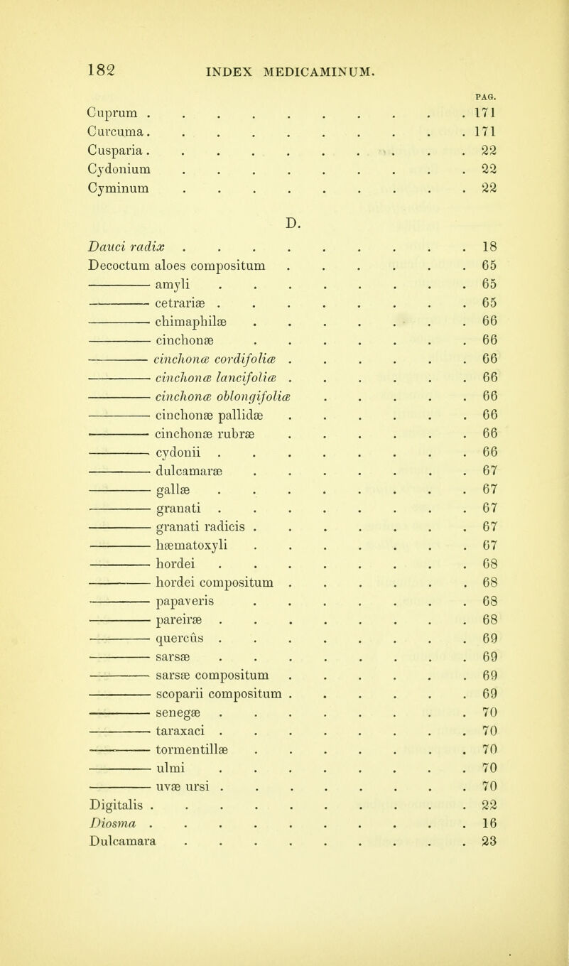 PAG. Cuprum . . . . . . . . . .171 Curcuma. . . . . . . . . . .171 Cusparia. . . . . . . . . .22 Cydonium ......... 22 Cyminum ......... 22 D. Daiici radix . . . . . . . . .18 Decoctum aloes compositum . . . . . .65 amyli ........ 65 cetrariae ........ 65 chimaphilae . . . . . . .66 cinchonae ....... 66 cinclwna cordifolim . . . . . .66 cinclwna lancifolia . . . . . .66 cincliona ohlongifolia . . . . .66 cinchonae pallidae ...... 66 cinchonoe rubrse . . . . . .66 cydonii ........ 66 dulcamarae ....... 67 gallas ........ 67 granati ........ 67 granati radicis . . . . . . .67 hgematoxyli ....... 67 hordei ........ 68 hordei compositum ...... 68 papaveris ....... 68 pareirse ........ 68 quercus ........ 69 sarsae ........ 69 sarsae compositum ...... 69 scoparii compositum . . . . . .69 senegae . . . . . . . .70 ■ taraxaci ........ 70 --—■ tormentillse ....... 70 ulmi ........ 70 uvae ursi ........ 70 Digitalis .......... 22 Diosma . . . . . . . . . .16 Dulcamara ......... 23