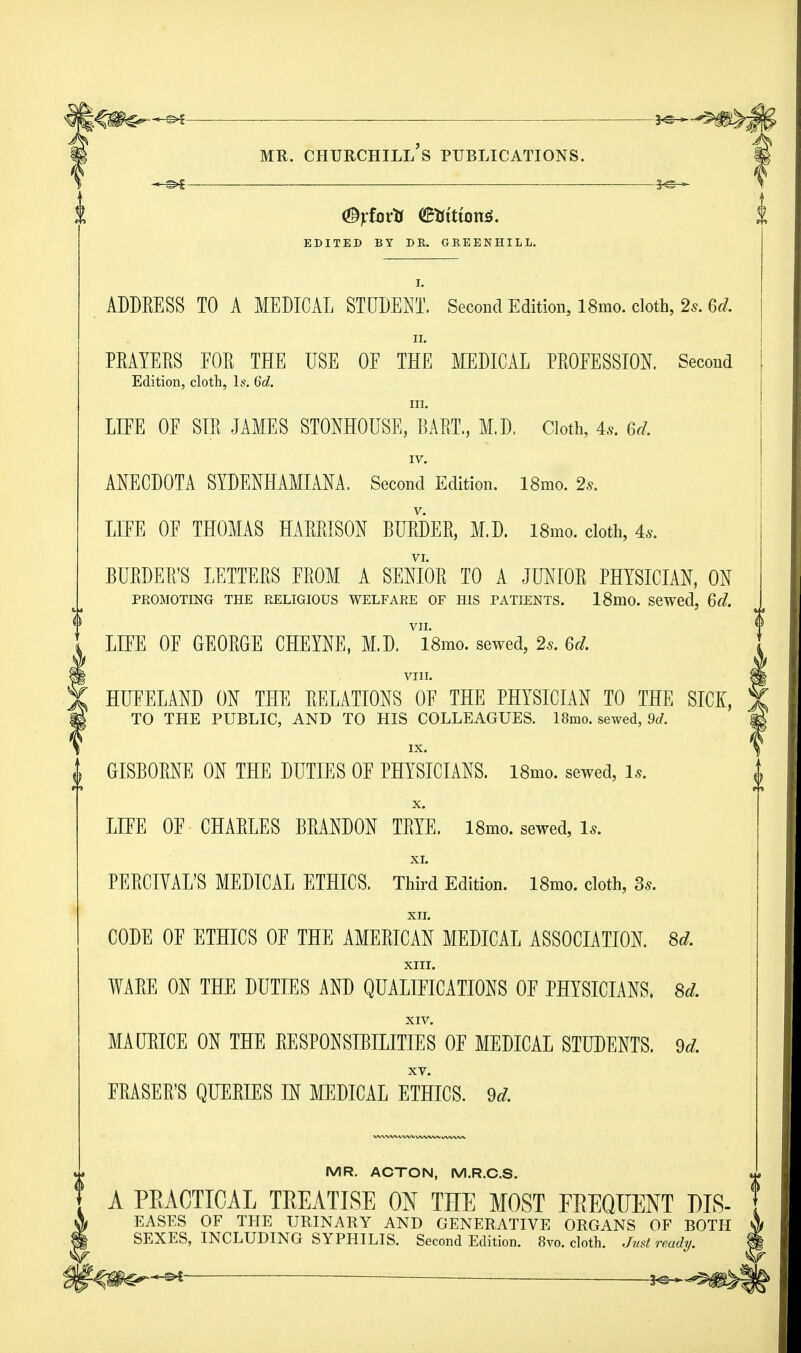 X <%fortt C£tfttton*. EDITED BY DK. GEEENHILl. ADDEESS TO A MEDICAL STUDENT. Second Edition, 18mo. cloth, 2*. 6d. ii. PEAYEES EOE THE USE OF THE MEDICAL PEOEESSION. Second Edition, cloth, ls. 6d. III. LIFE OE SIE JAMES STONHOUSE, BART., M.D. Cloth, 4.9. 6d. IV. ANECDOTA SYDENHAMIANA. Second Edition. 18mo. 2s. LIEE OE THOMAS HAEEISON BUEDEE, M.D. l8mo. cloth, 4*. VI. BUEDEE'S LETTEES EEOM A SENIOB TO A JUNIOE PHYSICIAN, ON PROMOTING THE RELIGIOUS WELFARE OF HIS PATIENTS. 18mO. Sewed, 6d. f VII. t LIEE OE GEOEGE CHEYNE, M.D. 18mo. sewed, 2s. 6d. VIII. HUFELAND ON THE EELATIONS OE THE PHYSICIAN TO THE SICI, TO THE PUBLIC, AND TO HIS COLLEAGUES. 18mo. sewed, 9d. IX. | GISBOENE ON THE DUTIES OE PHYSICIANS. 18mo. sewed, ls. | X. LIEE OE CHAELES BEANDON TEYE. 18mo. sewed, 1*. XI. PEECIVAL'S MEDICAL ETHICS. Third Edition. l8mo. cloth, Ss. XII. CODE OE ETHICS OE THE AMEEICAN MEDICAL ASSOCIATION. 8d. XIII. WAEE ON THE DUTIES AND QUALIEICATIONS OE PHYSICIANS. 8d. XIV. MAUEICE ON THE EESPONSIBILITIES OE MEDICAL STUDENTS. 9d, XV. FEASEE'S QUEEIES IN MEDICAL ETHICS. 9d. VlVWMVVVlMVCV »/VW»»V MR. ACTON, M.R.C.S. A PEAOTTCAL TEEATISE ON THE MOST FBEQUENT DLS- { EASES OF THE URINARY AND GENERATIVE ORGANS OF BOTH SEXES, INCLUDING SYPHILIS. Second Edition. 8vo. cloth. Just ready. ?-€m<rs* —