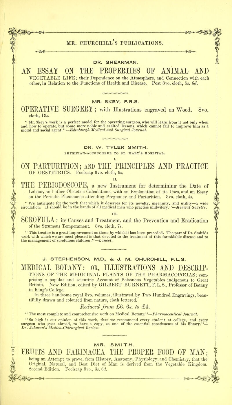 ■—§<©- DR. SHEARMAN. AN ESSAY ON THE PROPERTIES OE ANIMAL AND VEGETABLE LIFE; their Dependence on the Atmosphere, and Connection with each other, in Relation to the Functions of Health and Disease. Post 8vo. cloth, 5s. Qd. MR. SKEY, F. R.S. OPERATIVE SURGERY; with Ulustrations engraved on Wood. 8vo. cloth, 18s.  Mr. Skey's work is a perfect model for the operating surgeon, who will learn from it not only when and how to operate, but some more noble and exalted lessons, which cannot fail to improve him as a moral and social agent.—Edinburgh Medical and Surgical Journal. DR, W. TYLER SMITH. PHYSICIAN-ACCOUCHEUR TO ST. MAKY'S HOSPITAL. I. ON PARTURITION; AND THE PRINCIPLES AND PRACTICE OF OBSTETRICS. Foolscap 8vo. cloth, 9s. ii. THE PERIODOSCOPE, a new Instrument for determining the Date of Labour, and other Obstetric Calculations, with an Explanation of its Uses, and an Essay on the Periodic Phenomena attending Pregnancy and Parturition. 8vo. cloth, 4s.  We anticipate for the work that whieh it deserves for its novelty, ingenuity, and utility—a wide circulation. It should be in the hands of all medical men who practise midwifery.—Medical Gazette. III. SCROFULA : its Causes and Treatment, and the Prevention and Eradication of the Strumous Temperament. 8vo. cloth, 7s.  This treatise is a great improvement on those by which it has been preceded. The part of Dr. Smith's work with which we are most pleased is that devoted to the treatment of this formidable disease and to the management of scrofulous children.—Lancet. J. STEPHENSON, M.D., 80 J. M. CHURCHILL, F. L.S. MEDICAL BOTANT; OE, ILLUSTRATIONS AND DESCRIP- TIONS OF THE MEDICINAL PLANTS OF THE PHARMACOPCEIAS; com- prising a popular and scientific Accoimt of Poisonous Vegetables indigenous to Great Britain. New Edition, edited by GILBERT BURNETT, F.L. S., Professor of Botany in King's College. In three handsome royal 8vo. volumes, illustrated by Two Hundred Engravings, beau- tifully drawn and coloured from nature, cloth lettered. Reduced from £6. 6s. to £4.  The most complete and comprehensive work on Medical Botany.—Pharmaeeutical Joumal.  So high is our opinion of this work, that we recommend every student at college, and every surgeon who goes abroad, to have a copy, as one of the essential constituents of his library.— Dr. Johnson^s Medico-Chirurgical Revievu. v v v*v vvwww VWV v M R. S M I T H. FRUITS AND FAPJNACEA THE PEOPEE FOOD OF MAN; being an Attempt to prove, from History, Anatomy, Physiology, and Chemistry, that the Original, Natural, and Best Diet of Man is derived from the Vegetable Kingdom. Second Edition. Foolscap 8vo., 3*\ 6d.