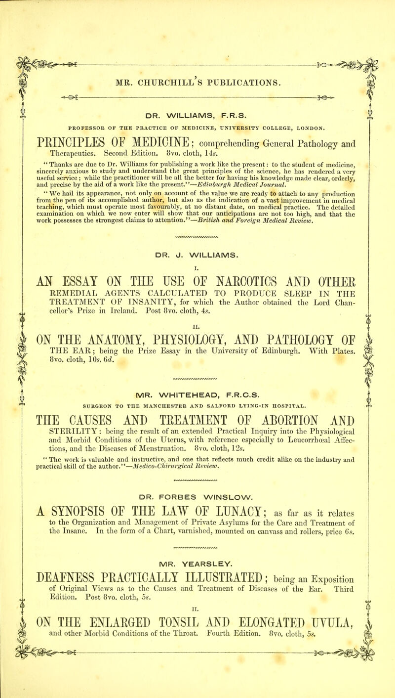 DR. WILLIAMS, F.R.S. PROFESSOR OF THE PRACTICE OF MEDICINE, UNIVERSITY C0LLEGE, LONDON. PKINCIPLES OF MEDICINE ; comprehending General Pathology and Therapeutics. Second Edition. 8vo. clotli, 14s.  Thanks are due to Dr. Williams for publishing a work like the present: to the student of medicine, sincerely anxious to study and understand the great principles of the science, he has rendered a very useful service ; while the practitioner will be all the better for having his knowledge made clear, orderly, and precise by the aid of a work like the present.—Edinburgh Medical Journal.  We hail its appearance, not only on account of the value we are ready to attach to any production from the pen of its accomplished author, but also as the indication of a vast improvement in medical teaching, which must operate most favourably, at no distant date, on medical practice. The detailed examination on which we now enter will show that our anticipations are not too high, and that the work possesses the strongest claims to attention.—British and Foreign Medical Review. DR. J. WILLIAMS. I. AN ESSAY ON THE USE OF NAECOTICS AND OTHEE REMEDIAL AGENTS CALCULATED TO PRODUCE SLEEP IN THE TREATMENT OF INSANITY, for which the Author obtained the Lord Chan- ii. ON THE ANATOMY, PHYSIOLOGY, AND PATHOLOGY OF THE EAR; being the Prize Essay in the University of Edinburgh. With Plates. 8vo. cloth, lOs. 6d. MR. WHITEHEAD, F.R.C.S. SURGEON TO THE MANCHESTEE AND SALFORD LYING-IN HOSPITAL. THE CAUSES AND TPEATMENT OF ABOETION AND STERILIT Y : being the result of an extended Practical Inquiry into the Physiological and Morbid Conditions of the Uterus, with reference especially to Leucorrhoeal Affec- tions, and the Diseases of Menstruation. 8vo. cloth, 12s.  The work is valuable and instructive, and one that reflects much credit alike on the industry and practical skill of the author.—Medico-Chirurgical Review. DR. FORBES WINSLOW. A SYNOPSIS OF THE LAW OF LUNACY; as far as it relates to the Organization and Management of Private Asylums for the Care and Treatment of the Insane. In the form of a Chart, varnished, mounted on canvass and rollers, price 6s. MR. YEARSLEY. DEAFNESS PBACTICALLY ILLUSTRATED; being an Exp0sition of Original Views as to the Causes and Treatment of Diseases of the Ear. Third Edition. Post 8vo. cloth, 5s. f ii. $ ON THE ENLAEGED TONSIL AND ELONGATED TJYULA, and other Morbid Conditions of the Throat. Fourth Edition. 8vo. cloth, 5s. f-^0^^i