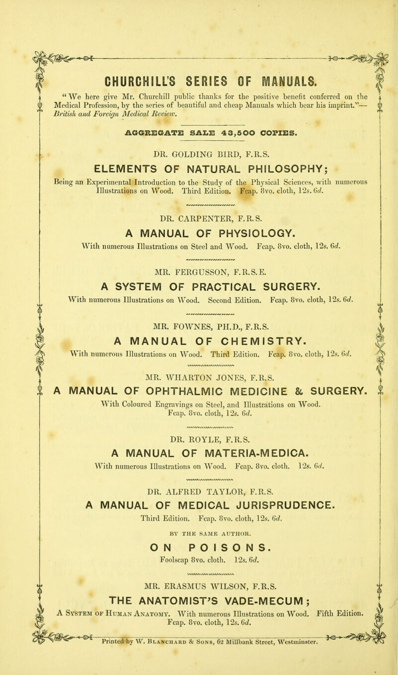 ■ f<®- CHURGHILLS SERIES OF MANUALS.  We here give Mr. Churcliill public thanks for the positive benefit conferred on the Medical Profession, by the series of beautiful and cheap Manuals which bear his imprint.,,— \) British and Foreign Medical Review. AGGREGATE SAX.E 43,500 COPIES. DR. GOLDING BIRD, F.R.S. ELEMENTS OF NATURAL PHILOSOPHY; Being an Experiraental Introduction to the Study of the Physical Sciences, with numerous Illustrations on Wood. Third Edition. Fcap. 8vo. cloth, 12s. 6d. DR. CARPENTER, F.R.S. A MANUAL OF PHYSIOLOGY. With numerous Illustrations on Steel and Wood. Fcap. 8vo. cloth, 12s. 6d. MR. FERGUSSON, F.R.S.E. A SYSTEM OF PRACTICAL SURGERY. With numerous Illustrations on Wood. Second Edition. Fcap. 8vo. cloth, 12s. 6d. MR. FOWNES, PH.D., F.R.S. A MANUAL OF CHEMISTRY. With numerous Illustrations on Wood. Third Edition. Fcap. 8vo. cloth, 12s. 6d. MR. WHARTON JONES, F.R.S. A MANUAL OF OPHTHALMIC MEDICINE & SURGERY. With Coloured Engravings on Steel, and Iliustrations on Wood. Fcap. 8vo. cloth, 12s. 6d. DR. ROYLE, F.R.S. A MANUAL OF MATERIA-MEDICA. With numerous Illustrations on Wood. Fcap. 8vo. cloth. 12s. 6d. \/WVAA lA VWV VVWvVVVVS DR. ALFRED TAYLOR, F.R.S. A MANUAL OF MEDICAL JURISPRUDENCE. Third Edition. Fcap. 8vo. cloth, 12s. 6d. BY THE SAME AUTHOR. ON POISONS. Foolscap 8vo. cloth. 12s. 6d. MR. ERASMUS WILSON, F.R.S. THE ANATOMIST'S VADE-MECUM ; A System of Human Anatomy. With numerous Illustrations on Wood. Fifth Edition. Fcap. 8vo. cloth, 12s. 6d. ,[^>g 30 Printed by \V. Blanchard & Sons, 62 Millbank Street, Westminster.