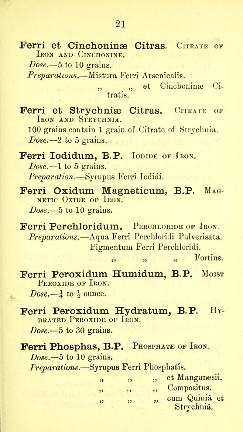 Ferri et Cinchoninse Citras. Citrate of Iron and Cinchonine. Dose.—5 to 10 grains. Preparations.—Mistura Ferri Arsenicalis. „ ?, et Cinchoninae Ci- tratis. Ferri et Strychniae Citras. Citrate of Iron and Strychnia. 100 grains contain 1 grain of Citrate of Strychnia. Dose.—2 to 5 grains. Ferri Iodidum, B.P. Iodide of Iron. Dose.—1 to 5 grains. Preparation.—Syrupus Ferri Iodidi. Ferri Oxidum Magneticum, B.P. Mag- netic Oxide of Iron. Dose.—5 to 10 grains. Ferri Perchloridum. Perchloeide of Iron. Preparations.—Aqua Ferri Perchloridi Pulverisata. Pigmentum Ferri Perchloridi. „ „ t, Fortius. Ferri Peroxidum Humidum, B.P. Moist Peroxide of Iron. Dose,—i to J ounce. Ferri Peroxidum Hydratum, B.P. Hy~ drated Peroxide of Iron. Dose.—5 to 30 grains. Ferri Phosphas, B.P. Phosphate of Iron. Dose.—5 to 10 grains. Preparations.—Syrupus Ferri Phosphatis. „ „ ,, et Manganesii. „ ,, „ Compositus. „ „ „ cum Quinia et Strychnia,