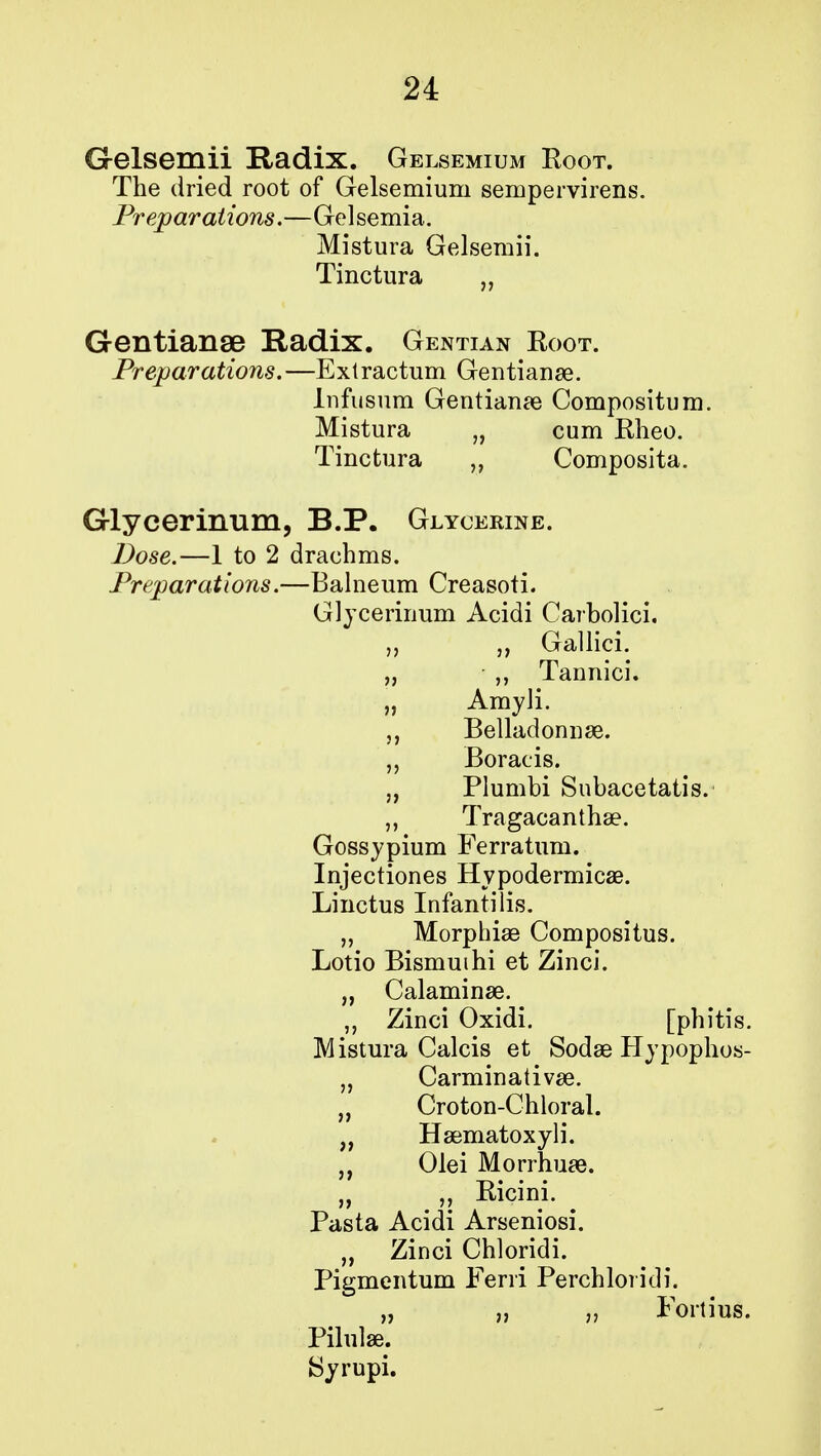 Gelsemii Radix. Gelsemium Root. The dried root of Gelsemium sempervirens. Preparations.—Gelsemia. Mistura Gelsemii. Tinctura „ Geiltianse Radix. Gentian Root. Preparations.—Extractum Gentianae. Infusum Gentianae Compositum. Mistura „ cum Rheo. Tinctura „ Composita. Glycerinum, B.P. Glycerine. Dose.—1 to 2 drachms. Preparations.—Balneum Creasoti. Glycerinum Acidi Carbolici. Gallici. ,, Tannici. Amyli. Belladonna?. Boracis. Plumbi Subacetatis. Tragacanthae. Gossypium Ferratum. Injectiones Hypodermicae. Linctus Infantilis. „ Morphia? Compositus. Lotio Bismuihi et Zinci. „ Calaminae. „ Zinci Oxidi. [phitis. Mistura Calcis et Sodae Hypophos- „ Carminativae. „ Croton-Chloral. „ Haematoxyli. „ Olei Morrhuae. „ Ricini. Pasta Acidi Arseniosi. „ Zinci Chloridi. Pigmentum Ferri Perchloridi. „ „ „ Fortius. Pilulae. Syrupi.