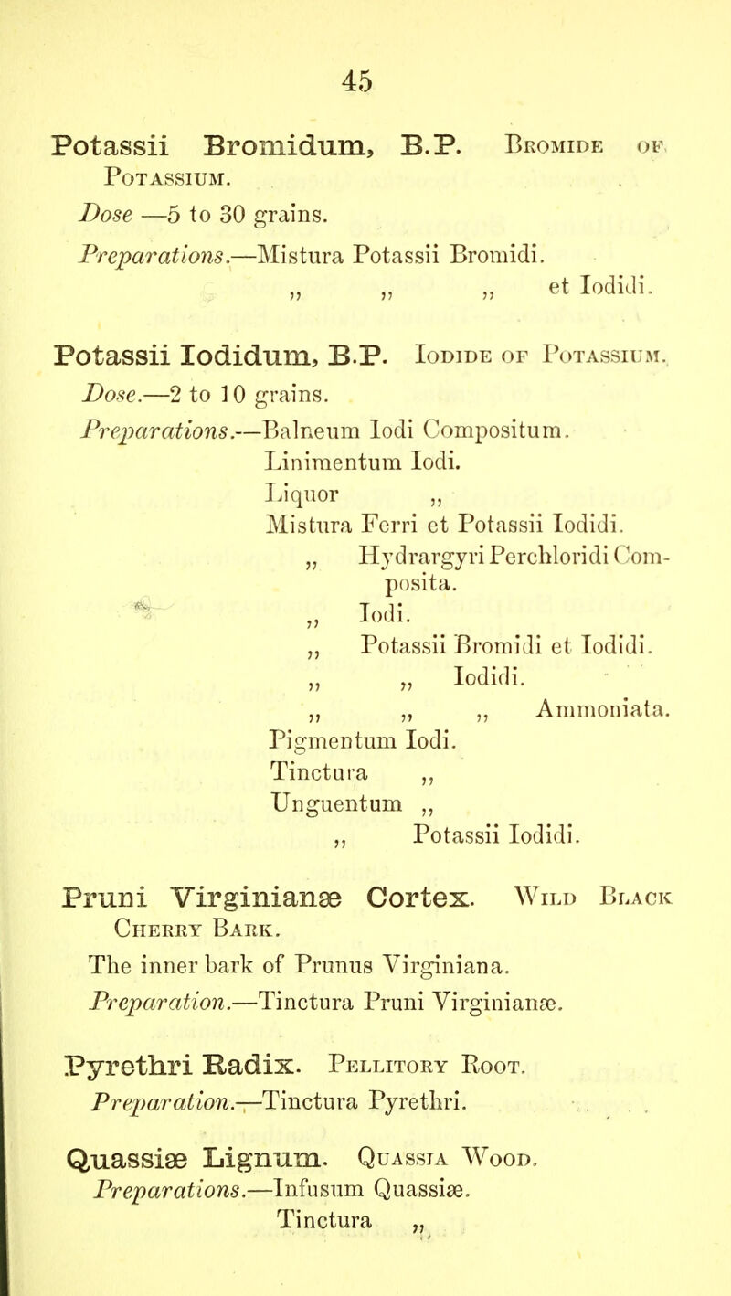 Potassii Bromidum, B.P. Bromide of Potassium. Dose —5 to 30 grains. Preparations.—Mistura Potassii Bromidi. „ „ „ et Iodidi. Potassii Iodidum, B.P. Iodide of Potassium. Dose.—2 to 10 grains. Preparations.—Balneum lodi Compositum. Liniraentum lodi. Liquor Mistura Ferri et Potassii Iodidi. „ Hydrargyri Perchloridi (lom- posita. „ lodi. „ Potassii Bromidi et Iodidi. „ „ Iodidi. „ Ammoniata. Pigmentum lodi. Tinctura „ Unguent um „ Potassii Iodidi. Pruni Virginians Cortex. Wild Black Cherry Bark. The inner bark of Prunus Virginiana. Preparation.—Tinctura Pruni Virginians. Pyrethri Radix. Pellitory Root. Prepar at ion.—Tin c t u ra Pyre thri. Quassiae Lignum. Quassia Wood. Preparations.—Infusum Quassise. Tinctura „