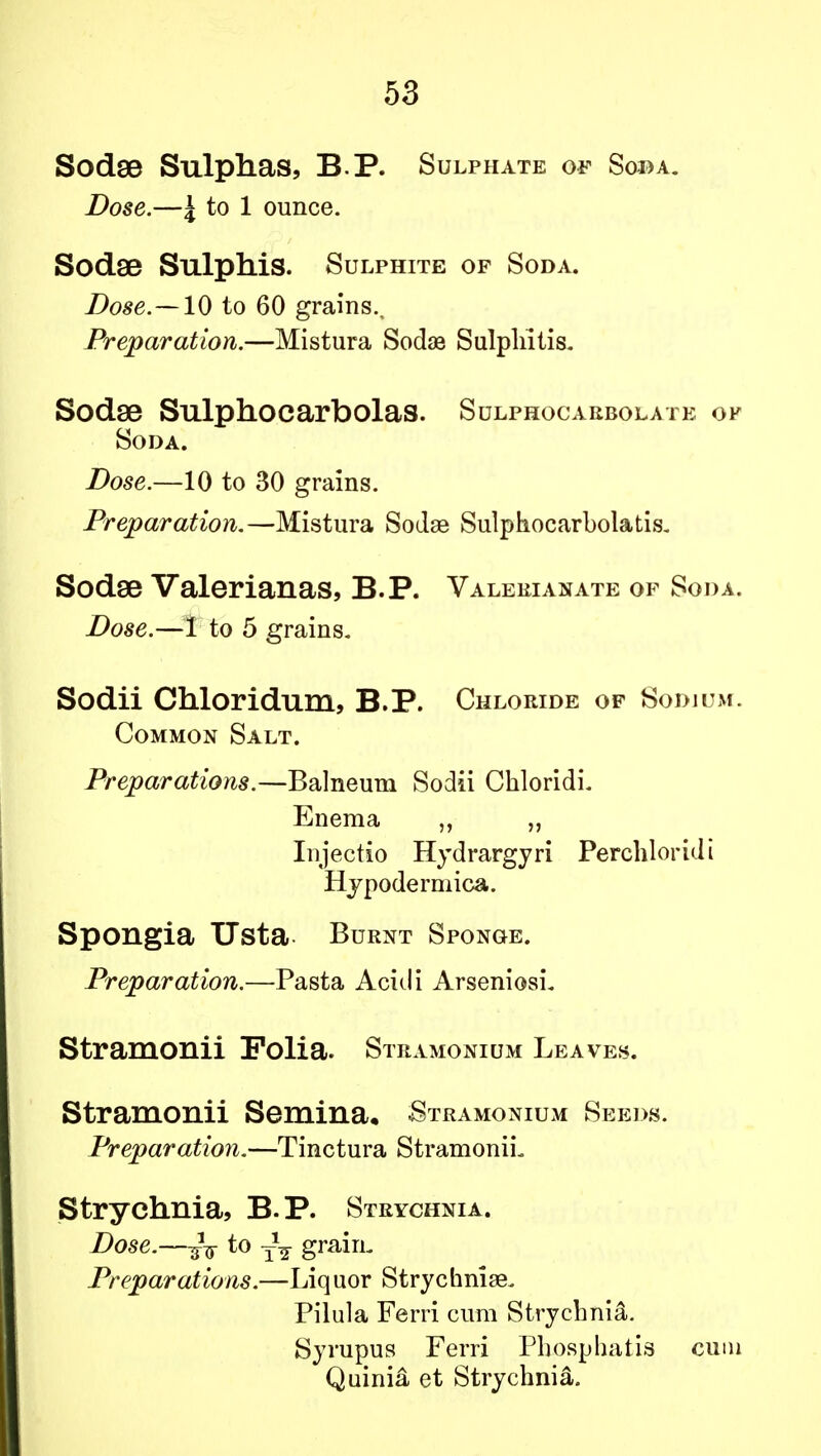 Sodse Sulphas, B.P. Sulphate of Soda. Dose.—4 to 1 ounce. Sodse Sulphis. Sulphite of Soda. Dose.— 10 to 60 grains.. Preparation.—Mistura Sodae Sulphitis. Sodse Sulphocarbolas. Sulphocarbolate of Soda. Dose.—10 to 30 grains. Preparation,—Mistura Sodae Sulphocarbolatis. Sodse Valerianas, B.P. Valerianate of Soda. Dose.—I to 5 grains. Sodii Chloridum, B.P. Chloride of Sodium. Common Salt. Preparations.—Balneum Sodii ChloridL Enema „ Injectio Hydrargyri Perchloridi Hypodermica. Spongia Usta Burnt Sponge. Preparation.—Pasta Acidi Arseniosi. Stramonii Folia. Stramonium Leaves. Stramonii Semina, Stramonium Seeds. Preparation.—Tinctura Stramonii- Strychnia, B.P. Strychnia. Dose.—yg- to grain. Preparations.—Liquor Strychnia^ Pilula Ferri cum Strychnia. Syrupus Ferri Phospliatis cum Quinia et Strychnia.