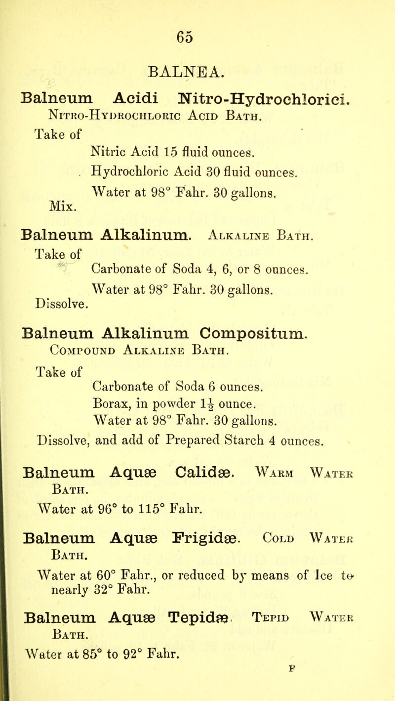 BALNEA. Balneum Acidi Nitro-Hydrochlorici. Nitro-Hydrochloric Acid Bath. Take of Nitric Acid 15 fluid ounces. . Hydrochloric Acid 30 fluid ounces. Water at 98° Fahr. 30 gallons. Mix. Balneum Alkalinum. Alkaline Bath. Take of Carbonate of Soda 4, 6, or 8 ounces. Water at 98° Fahr. 30 gallons. Dissolve. Balneum Alkalinum Compositum. Compound Alkaline Bath. Take of Carbonate of Soda 6 ounces. Borax, in powder ounce. Water at 98° Fahr. 30 gallons. Dissolve, and add of Prepared Starch 4 ounces. Balneum Aquae Calidse. Warm Water Bath. Water at 96° to 115° Fahr. Balneum Aquse Frigidse. Cold Water Bath. Water at 60° Fahr., or reduced by means of Jce te- nearly 32° Fahr. Balneum Aquse Tepidae Tepid Water Bath. Water at 85° to 92° Fahr. F