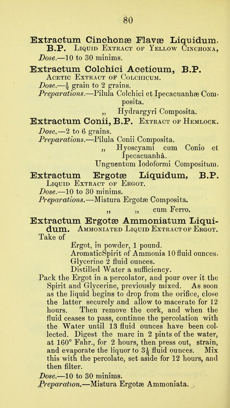 Extractum Cinchonse FlavsB Liquidum. B.P. Liquid Extract of Yellow Cinchona, Dose.—10 to 30 minims. Extractum Colchici Aceticum, B.P. Acetic Extract op Colchicum. Dose.—4 grain to 2 grains. Preparations.—Pilula Colchici et Ipecacuanha Com- posita. „ Hydrargyri Composita. Extractum Conii, B.P. Extract of Hemlock. Dose.—2 to 6 grains. Preparations.—Pilula Conii Composita. „ Hyoscyami cum Conio et Ipecacuanha. Unguentum Iodoformi Compositum. Extractum Ergotse Liquidum, B.P. Liquid Extract of Ergot. Dose.—10 to 30 minims. Preparations.—Mistura Ergotse Composita. „ cum Ferro. Extractum Ergotse Ammoniatum Liqui- dum. Ammoniated Liquid Extract of Ergot. Take of Ergot, in powder, 1 pound. AromaticSpirit of Ammonia 10 fluid ounces. Glycerine 2 fluid ounces. Distilled Water a sufficiency. Pack the Ergot in a percolator, and pour over it the Spirit and Glycerine, previously mixed. As soon as the liquid begins to drop from the orifice, close the latter securely and allow to macerate for 12 hours. Then remove the cork, and when the fluid ceases to pass, continue the percolation with the Water until 13 fluid ounces have been col- lected. Digest the marc in 2 pints of the water, at 160° Fahr., for 2 hours, then press out, strain, and evaporate the liquor to 3| fluid ounces. Mix this with the percolate, set aside for 12 hours, and then filter. Dose.—10 to 30 minims. Preparation.—Mistura Ergotse Ammoniata.