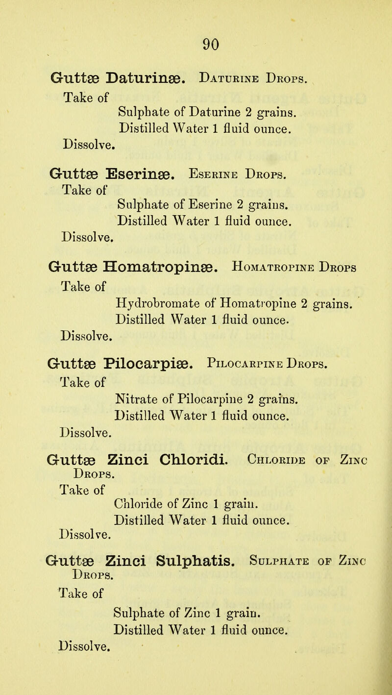 Guttae Daturinse. Daturine Drops. Take of Sulphate of Daturine 2 grains. Distilled Water 1 fluid ounce. Dissolve. Guttae Eserinae. Eserine Drops. Take of Sulphate of Eserine 2 grains. Distilled Water 1 fluid ounce. Dissolve. Guttae Homatropinee. Homatropine Drops Take of Hydrobromate of Homatropine 2 grains. Distilled Water 1 fluid ounce. Dissolve. Guttae Pilocarpiee. Pilocarpine Drops. Take of Nitrate of Pilocarpine 2 grains. Distilled Water 1 fluid ounce. Dissolve. Guttae Zinci Chloridi. Chloride of Zinc Drops. Take of Chloride of Zinc 1 grain. Distilled Water 1 fluid ounce. Dissolve. Guttae Zinci Sulphatis. Sulphate of Zinc Drops. Take of Sulphate of Zinc 1 grain. Distilled Water 1 fluid ounce.