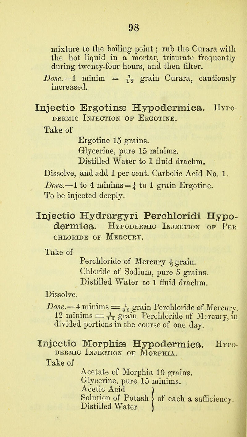 mixture to the boiling point; rub the Curara with the hot liquid in a mortar, triturate frequently during twenty-four hours, and then filter. Dose.—1 minim = -fa grain Curara, cautiously increased. Injectio Ergotinse Hypodermica. Hypo- dermic Injection of Ergotine. Take of Ergotine 15 grains. Glycerine, pure 15 minims. Distilled Water to 1 fluid drachm. Dissolve, and add 1 per cent. Carbolic Acid No. 1. Dose.—1 to 4 minims = J to 1 grain Ergotine. To be injected deeply. Injectio Hydrargyri Perchloridi Hypo- dermica. Hypodermic Injection of Per- CHLORIDE OF MERCURY. Take of Perchloride of Mercury 4 grain. Chloride of Sodium, pure 5 grains. Distilled Water to 1 fluid drachm. Dissolve. Dose.—4 minims = ^ grain Perchloride of Mercury. 12 minims = -yw grain Perchloride of Mercury, in divided portions in the course of one day. Injectio Morphiss Hypodermica. Hypo- dermic Injection of Morphia. Take of Acetate of Morphia 10 grains. Glycerine, pure 15 minims. Acetic Acid J Solution of Potash [ of each a sufficiency. Distilled Water