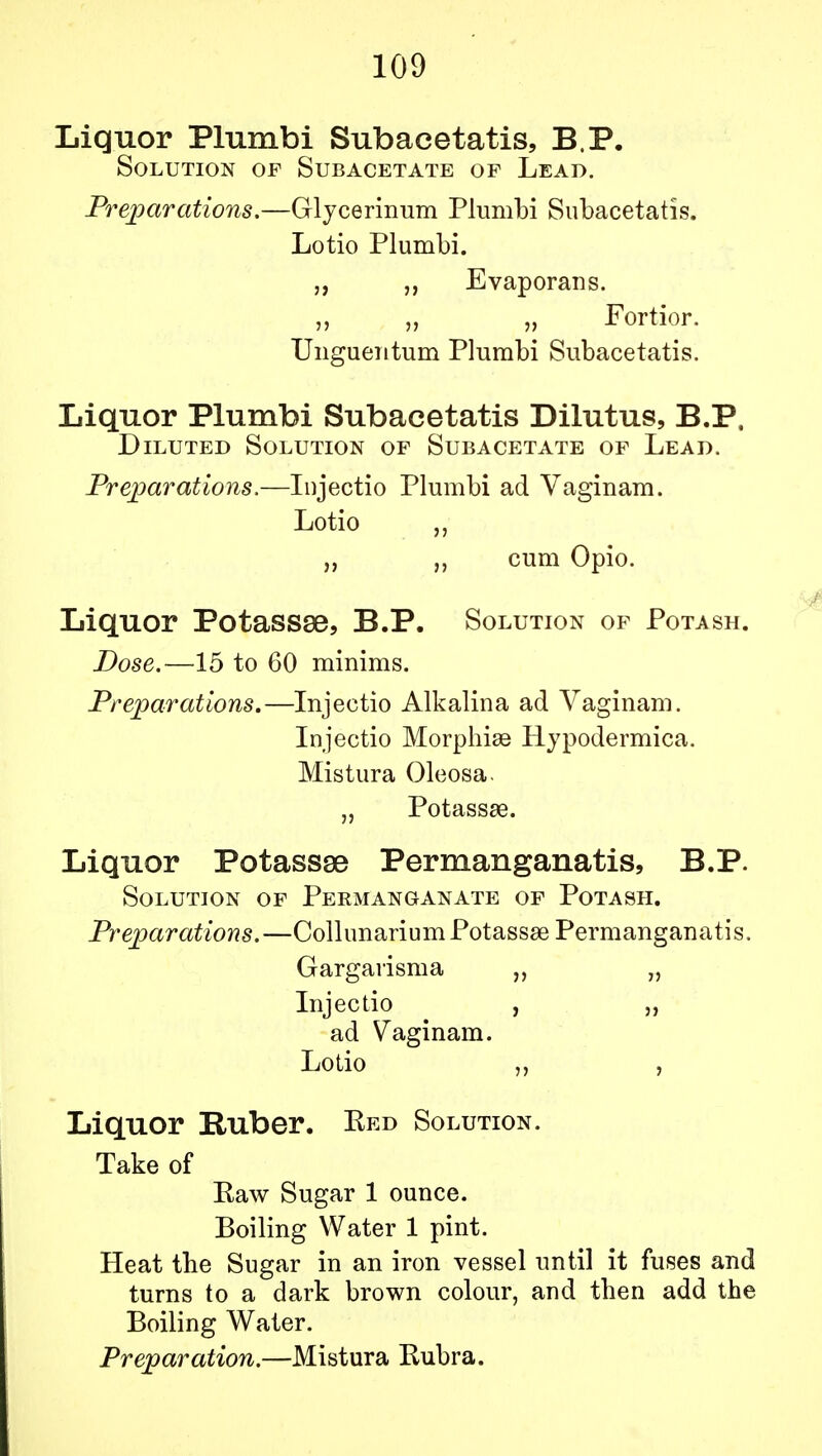 Liquor Plumbi Subacetatis, B.P. Solution of Subacetate of Lead. Preparations.—Glycerinum Plumbi Subacetatis. Lotio Plumbi. „ „ Evaporans. „ Fortior. Ungueiitum Plumbi Subacetatis. Liquor Plumbi Subacetatis Dilutus, B.P, Diluted Solution of Subacetate of Lead. Preparations.—Injectio Plumbi ad Vaginam. Lotio „ „ cum Opio. Liquor Potassse, B.P. Solution of Potash. Dose.—15 to 60 minims. Preparations.—Injectio Alkalina ad Vaginam. Injectio Morphise Hypodermica. Mistura Oleosa. „ Potassse. Liquor Potassse Permanganatis, B.P. Solution of Permanganate of Potash. Preparations.—CollunariumPotassge Permanganatis. Gargarisma „ „ Injectio , „ ad Vaginam. Lotio „ , Liquor Ruber. Red Solution. Take of Raw Sugar 1 ounce. Boiling Water 1 pint. Heat the Sugar in an iron vessel until it fuses and turns to a dark brown colour, and then add the Boiling Water. Preparation.—Mistura Rubra.