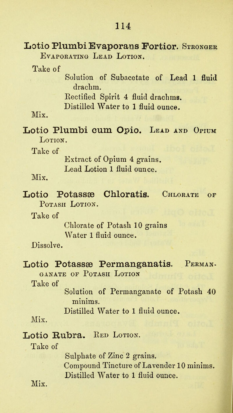 1U Lotio Plumbi Evaporans Portior. Stronger Evaporating Lead Lotion. Take of Solution of Subacetate of Lead 1 fluid drachm. Rectified Spirit 4 fluid drachms. Distilled Water to 1 fluid ounce. Mix. Lotio Plumbi cum Opio. Lead and Opium Lotion. Take of Extract of Opium 4 grains. Lead Lotion 1 fluid ounce. Mix. Lotio Potassse Chloratis. Chlorate of Potash Lotion. Take of Chlorate of Potash 10 grains Water 1 fluid ounce. Dissolve. Lotio Potassae Permanganatis. Perman- GANATE OF POTASH LOTION Take of Solution of Permanganate of Potash 40 minims. Distilled Water to 1 fluid ounce. Mix. Lotio Rubra. Ped Lotion. Take of Sulphate of Zinc 2 grains. Compound Tincture of Lavender 10 minims. Distilled Water to 1 fluid ounce.