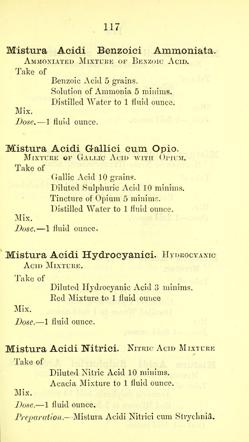 Mistura Acidi Benzoici Ammoniata. Ammoniated Mixture of Benzoic Acid. Take of Benzoic Acid 5 grains. Solution of Ammonia 5 minims. Distilled Water to 1 fluid ounce. Mix. Dose.—1 fluid ounce. Mistura Acidi Gallici cum Opio. Mixture of Gallic Acid with Onmi. Take of Gallic Acid 10 grains. Diluted Sulphuric Acid 10 minims. Tincture of Opium 5 minims. Distilled Water to 1 fluid ounce. Mix. Dose.—1 fluid ounce. Mistura Acidi Hydrocyanici. Hydrocyanic Acid Mixture. Take of Diluted Hydrocyanic Acid 3 minims. Bed Mixture to 1 fluid ounce Mix. Dose.—1 fluid ounce. Mistura Acidi Nitrici. Nitric Acid Mixture Take of Diluted Nitric Acid 10 minims. Acacia Mixture to 1 fluid ounce. Mix. Dose.—1 fluid ounce. Preparation.—Mistura Acidi Nitrici cum Strychnia.