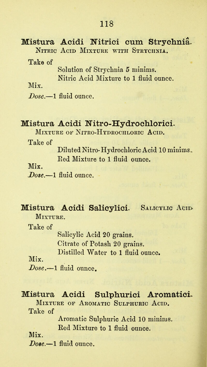 Mistura Acidi Nitrici cum Strychnia. Nitric Acid Mixture with Strychnia. Take of Solution of Strychnia 5 minims. Nitric Acid Mixture to 1 fluid ounce. Mix. Dose.—1 fluid ounce. Mistura Acidi Nitro-Hydrochlorici. Mixture of Nitro-Hydrochloric Acid. Take of Diluted Nitro-Hydrochloric Acid 10 minims, Eed Mixture to 1 fluid ounce. Mix. Dose.—1 fluid ounce. Mistura Acidi Salicylici. Salicylic Acii> Mixture. Take of Salicylic Acid 20 grains. Citrate of Potash 20 grains. Distilled Water to 1 fluid ounce. Mix. Dose.—1 fluid ounce. Mistura Acidi Sulphurici AromaticL Mixture of Aromatic Sulphuric Acid. Take of Aromatic Sulphuric Acid 10 minims. Eed Mixture to 1 fluid ounce. Mix.