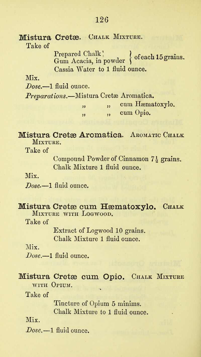 Mistura Cretse. Chalk Mixture. Take of Prepared Chalk) j feach lg . Gum Acacia, in powder \ & Cassia Water to 1 fluid ounce. Mix. Dose.—1 fluid ounce. Preparations.—Mistura Cretse Aromatica. „ „ cum Ha3niatox3rlo. „ ,, cum Opio. Mistura Cretse Aromatica. Aromatic Chalk Mixture. Take of Compound Powder of Cinnamon 7| grains. Chalk Mixture 1 fluid ounce. Mix. Dose.—1 fluid ounce. Mistura Cretse cum Hsematoxylo. Chalk Mixture with Logwood. Take of Extract of Logwood 10 grains. Chalk Mixture 1 fluid ounce. Mix. Dose.—1 fluid ounce. Mistura Cretse cum Opio. Chalk Mixture with Opium. Take of Tincture of Opium 5 minims. Chalk Mixture to 1 fluid ounce. Mix.