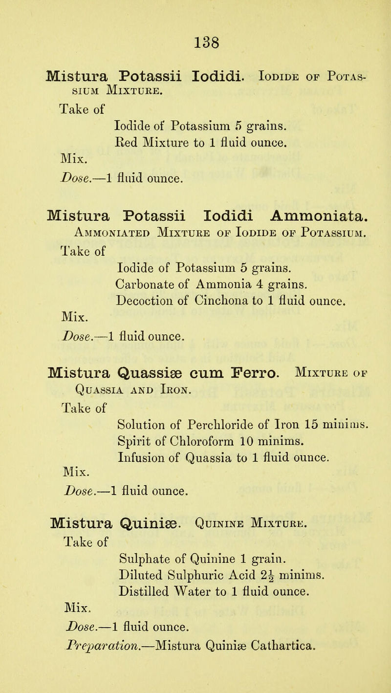 Mistura Potassii Iodidi. Iodide of Potas- sium Mixture. Take of Iodide of Potassium 5 grains. Red Mixture to 1 fluid ounce. Mix. Dose.—1 fluid ounce. Mistura Potassii Iodidi Ammoniata. Ammoniated Mixture of Iodide of Potassium. Take of Iodide of Potassium 5 grains. Carbonate of Ammonia 4 grains. Decoction of Cinchona to 1 fluid ounce. Mix. Dose.—1 fluid ounce. Mistura Quassise cum Ferro. Mixture of Quassia and Iron. Take of Solution of Perchloride of Iron 15 minims. Spirit of Chloroform 10 minims. Infusion of Quassia to 1 fluid ounce. Mix. Dose.—1 fluid ounce. Mistura Quinise. Quinine Mixture. Take of Sulphate of Quinine 1 grain. Diluted Sulphuric Acid minims. Distilled Water to 1 fluid ounce. Mix. Dose.—1 fluid ounce. Preparation.—Mistura Quinise Cathartica.