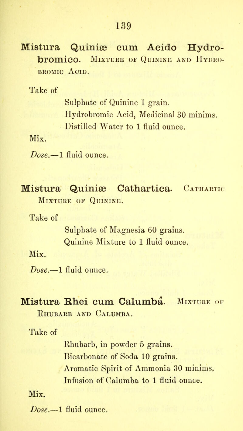 Mistura Quinise cum Aeido Hydro- bromico. Mixture of Quinine and Hydro- bromic Acid. Take of Sulphate of Quinine 1 grain. Hydrobromie Acid, Medicinal 30 minims. Distilled Water to 1 fluid ounce. Mix. Dose.—1 fluid ounce. Mistura Quinise Cathartiea. Cathartic Mixture of Quinine. Take of Sulphate of Magnesia 60 grains. Quinine Mixture to 1 fluid ounce. Mix. Dose.—1 fluid ounce. Mistura Rhei cum Calumba. Mixture of Ehubarb and Calumba. Take of Ehubarb, in powder 5 grains. Bicarbonate of Soda 10 grains. Aromatic Spirit of Ammonia 30 minims. Infusion of Calumba to 1 fluid ounce. Mix.