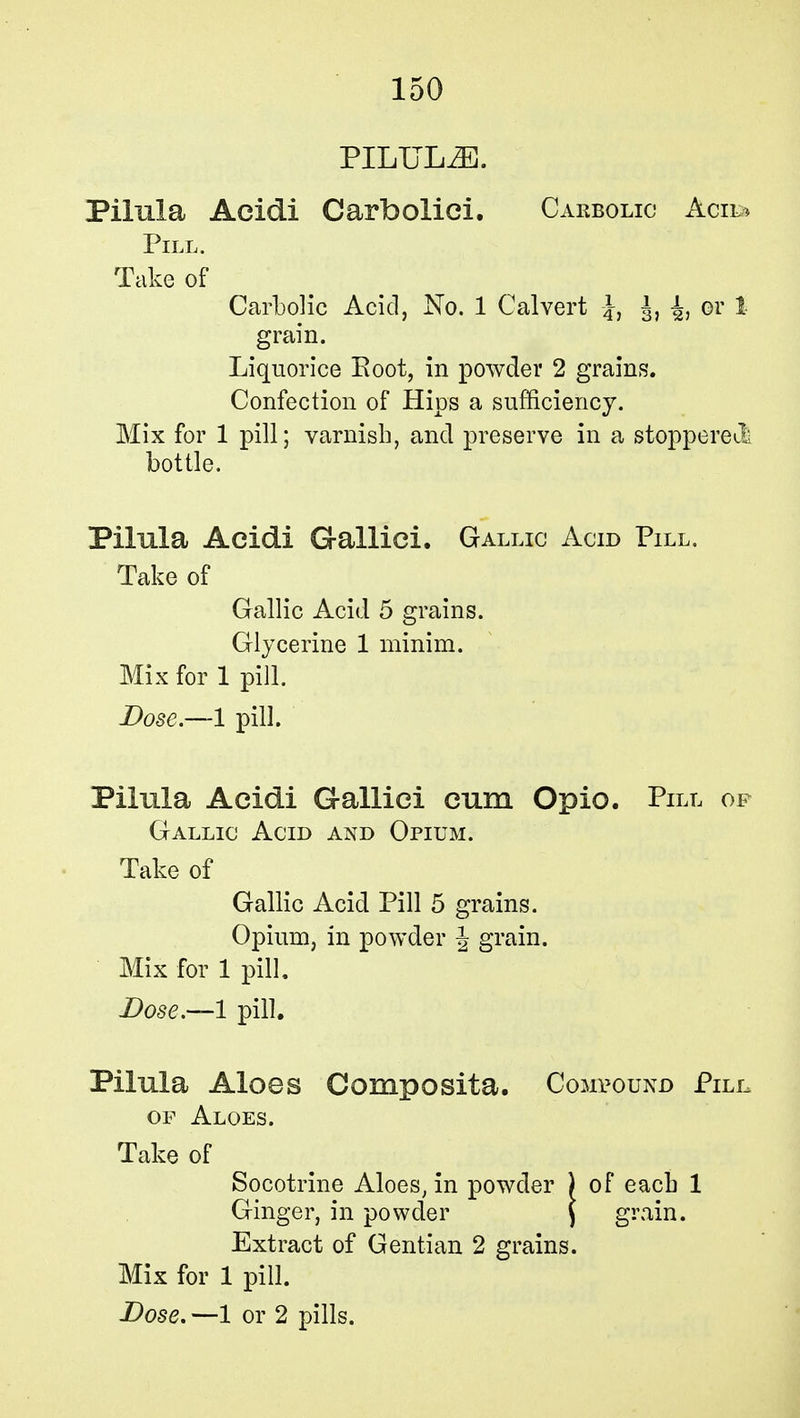 PILUL2E. Pilula Acidi Carfoolici. Carbolic Acil* Pill. Take of Carbolic Acid, No. 1 Calvert J, J, or 1 grain. Liquorice Eoot, in powder 2 grains. Confection of Hips a sufficiency. Mix for 1 pill; varnish, and preserve in a stoppered bottle. Pilula Acidi Gallici. Gallic Acid Pill. Take of Gallic Acid 5 grains. Glycerine 1 minim. Mix for 1 pill. Dose.—1 pill. Pilula Acidi Gallici cum Opio. Pill op Gallic Acid and Opium. Take of Gallic Acid Pill 5 grains. Opium, in powder \ grain. Mix for 1 pill. -Dose.—1 pill. Pilula Aloes Composita. Compound Pill, of Aloes. Take of Socotrine Aloes, in powder ) of each 1 Ginger, in powder \ grain. Extract of Gentian 2 grains. Mix for 1 pill. Dose. —1 or 2 pills.