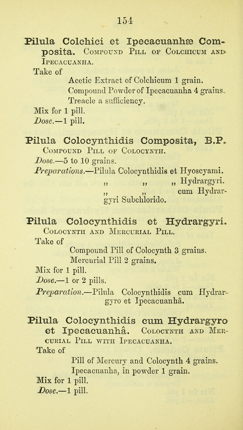 151 Pilula Colchiei et Xpeeacuanhse Com- posita. Compound Pill of Colchicum and- Ipecacuanha. Take of Acetic Extract of Colchicum 1 grain. Compound Powder of Ipecacuanha 4 grains. Treacle a sufficiency. Mix for 1 pill. Dose.—l pill. Pilula Coloeynthidis Composita, B.P* Compound Pill of Colocynth. Dose.—5 to 10 grains. Preparations.—Pilula Coloeynthidis et Hyoscyami. „ „ Hydrargyri. „ „ cum Hydrar- gyri Subchlorido. Pilula Coloeynthidis et Hydrargyri. Colocynth and Mercurial Pill. Take of Compound Pill of Colocynth 3 grains. Mercurial Pill 2 grains. Mix for 1 pill. Dose.—1 or 2 pills. Preparation.—Pilula Coloeynthidis cum Hydrar- gyro et Ipecacuanha. Pilula Coloeynthidis cum Hydrargyro et Ipecacuanha. Colocynth and Mer- curial Pill with Ipecacuanha. Take of Pill of Mercury and Colocynth 4 grains. Ipecacuanha, in powder 1 grain. Mix for 1 pill.