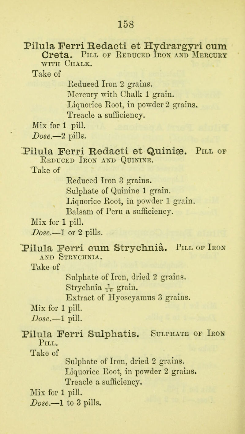 Pilula Ferri Redacti et Hydrargyri cum Creta. Pill of Reduced Iron and Mebcury with Chalk. Take of Reduced Iron 2 grains. Mercury with Chalk 1 grain. Liquorice Root, in powder 2 grains. Treacle a sufficiency. Mix for 1 pill. Dose.—2 pills. Pilula Ferri Redacti et Quinise. Pill of Reduced Iron and Quinine. Take of Reduced Iron 3 grains. Sulphate of Quinine 1 grain. Liquorice Root, in powder 1 grain. Balsam of Peru a sufficiency. Mix for 1 pill. Dose.—1 or 2 pills. Pilula Ferri cum Strychnia. Pill of Iron and Strychnia. Take of Sulphate of Iron, dried 2 grains. Strychnia grain. Extract of llyoscyamus 3 grains. Mix for 1 pill. Dose.—1 pill. Pilula Ferri Sulphatis. Sulphate of Iron- Pill. Take of Sulphate of Iron, dried 2 grains. Liquorice Root, in powder 2 grains. Treacle a sufficiency. Mix for 1 pill.