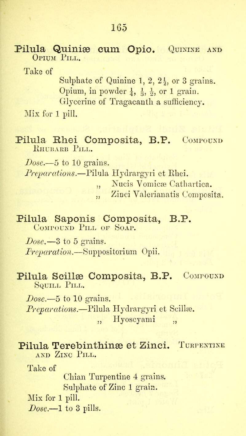 Pilula Quinise cum Opio. Quinine and Opium Pill. Take of Sulphate of Quinine 1, 2, 2|, or 3 grains. Opium, in powder \, J, J, or 1 grain. Glycerine of Tragacantli a sufficiency. Mix for 1 pill. Pilula Rhei Composita, B.P. Compound Rhubarb Pill. Dose.—5 to 10 grains. Preparations.—Pilula Hydrargyri et Rhei. „ Nucis Vomicae Cathartica. Zioci Valerianatis Composita. Pilula Saponis Composita, B.P. Compound Pill of Soap. Dose.—3 to 5 grains. Preparation.—Suppositorium Opii. Pilula Scillee Composita, B.P. Compound Squill Pill. Dose.—5 to 10 grains. Preparations.—Pilula Hydrargyri et Scilke. „ Hyoscyami „ Pilula Terebinthinse et Zinci. Turpentine and Zinc Pill. Take of Chian Turpentine 4 grains. Sulphate of Zinc 1 grain. Mix for 1 pill.