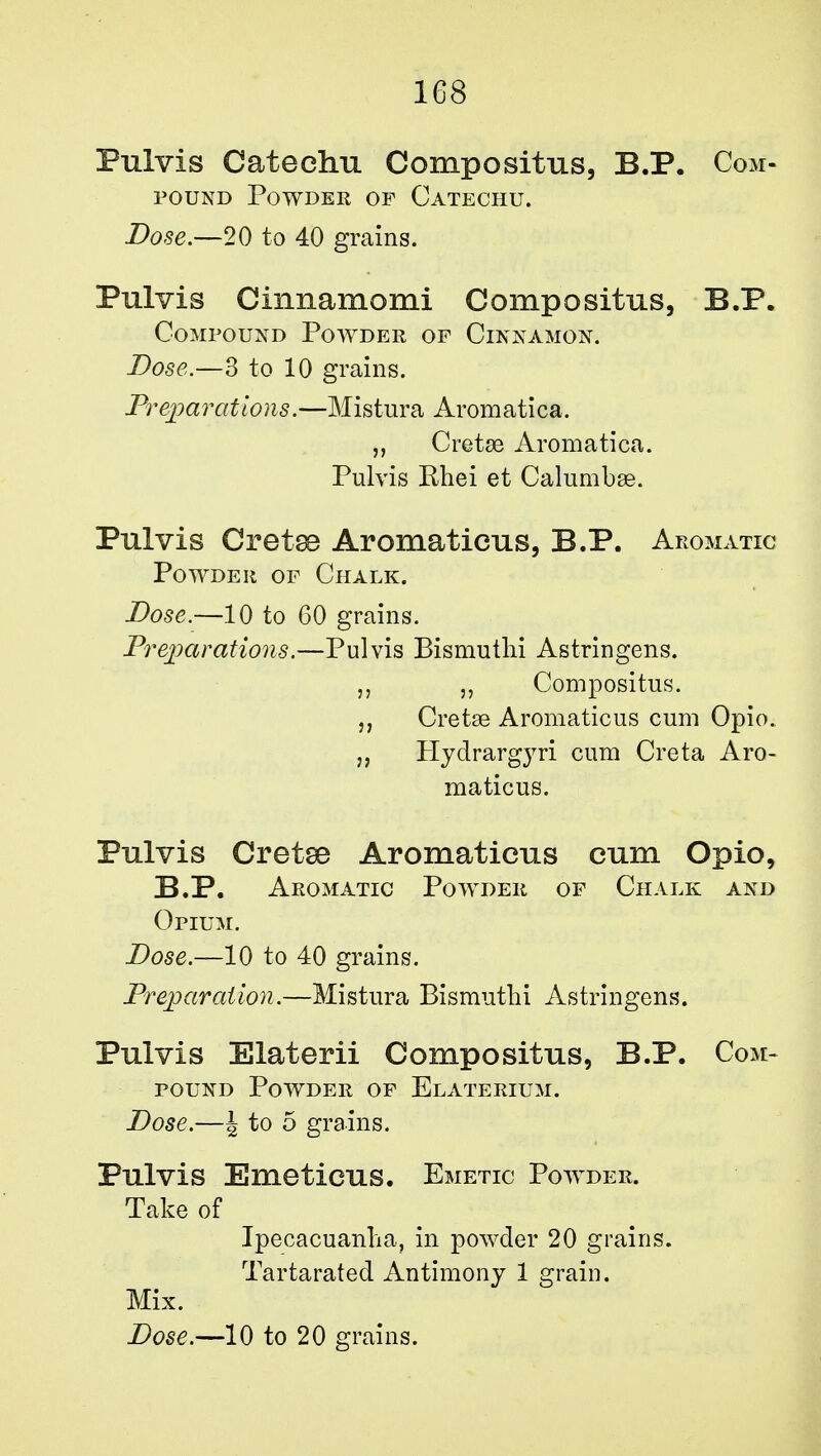 1G8 Pulvis Catechu Compositus, B.P. Com- pound Powder of Catechu. Dose.—20 to 40 grains. Pulvis Cimiamomi Compositus, B.P. Compound Powder of Cinnamon. Dose.—3 to 10 grains. Preparations.—Mistura Aromatica. „ Cretae Aromatica. Pulvis Khei et Calumbse. Pulvis Cretse Aromatieus, B.P. Aromatic Powder of Chalk. Dose.—10 to 60 grains. Preparations.—Pulvis Bismuthi Astringens. „ j, Compositus. Cretse Aromatieus cum Opio. „ Hydrargyri cum Creta Aro- matieus. Pulvis Cretse Aromatieus cum Opio, B.P. Aromatic Powder of Chalk and Opium. Dose.—10 to 40 grains. Preparation.—Mistura Bismuthi Astringens. Pulvis Elaterii Compositus, B.P. Com- pound Powder of Elaterium. Dose.—\ to 5 grains. Pulvis Emeticus. Emetic Powder. Take of Ipecacuanha, in powder 20 grains. Tartarated Antimony 1 grain. Mix.