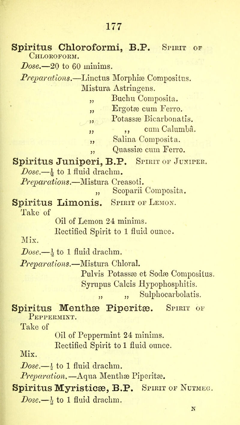 Spiritus Chloroformi, B.P. Spirit of Chloroform. Dose.—20 to 60 minims. Preparations.—Linctus Morphise Compositus. Mistura Astringens. „ Buchu Composita. „ Ergotae cum Ferro. j, PotassaB Bicarbonatis. cum Calumba. „ Salina Composita. „ Quassia? cum Ferro. Spiritus Juniperi, B.P. Spirit of Juniper. Dose.—J to 1 fluid drachm. Preparations.—Mistura Creasoti. „ Scoparii Composita. Spiritus Limonis. Spirit of Lemon. Take of Oil of Lemon 24 minims. Rectified Spirit to 1 fluid ounce. Mix. Dose.—J to 1 fluid drachm. Preparedioiis.—Mistura Chloral. Pnlvis Potassse et Soda? Compositus. Sjrupus Calcis Hypophosphitis. „ Sulphocarbolatis. Spiritus Menthse Piperita. Spirit of Peppermint. Take of Oil of Peppermint 24 minims. Rectified Spirit to 1 fluid ounce. Mix. Dose.—£ to 1 fluid drachm. Preparation.—Aqua Menthse Piperita?. Spiritus Myristiese, B.P. Spirit of Nutmeg. Dose.—J to 1 fluid drachm. N