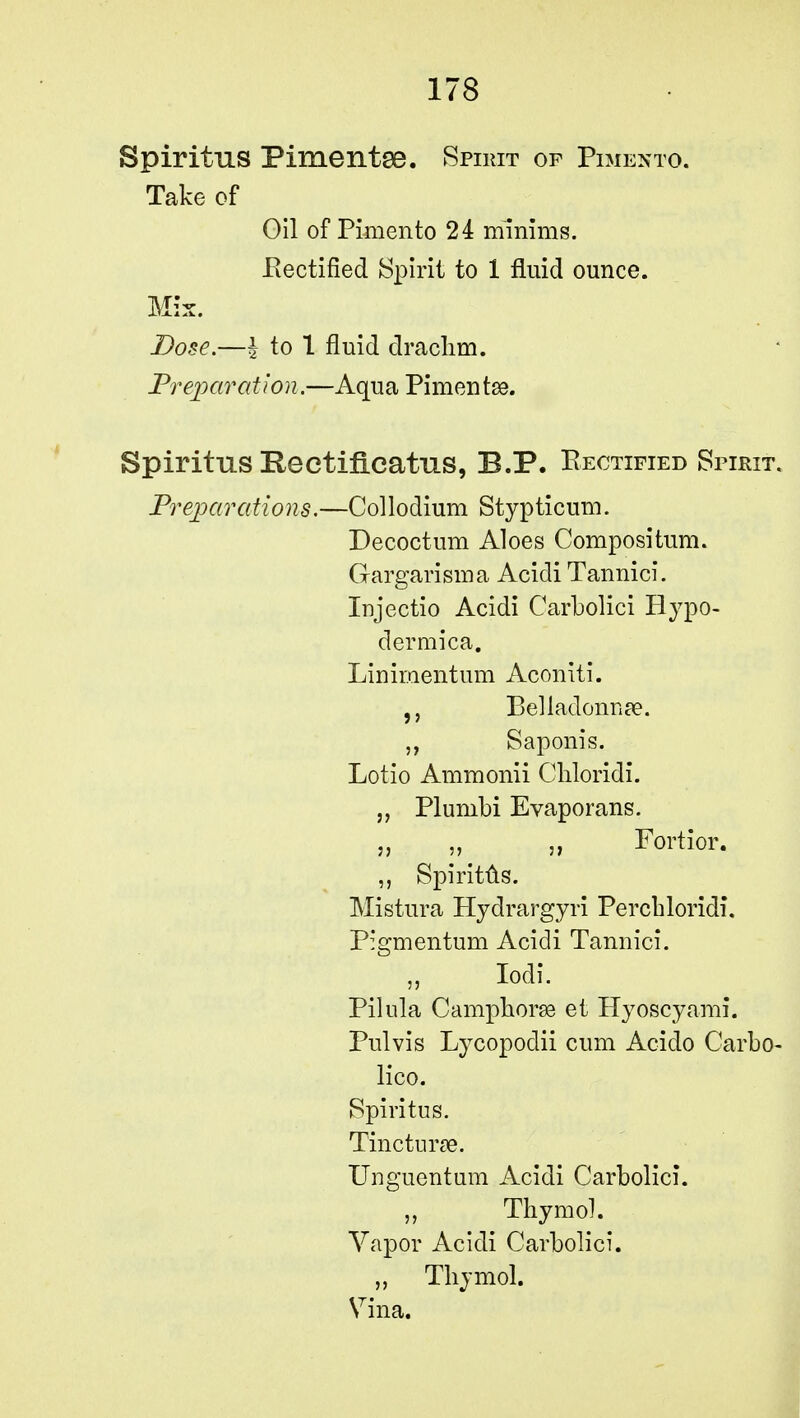 Spiritus Pimentos. Spirit of Pimento. Take of Gil of Pimento 24 minims. .Rectified Spirit to 1 fluid ounce. Mix. Dose.—I to 1 fluid drachm. Preparation.—Aqua Pimento. Spiritus Kectificatns, B.P. Rectified Spirit. Preparations.—Collodium Stypticum. Decoctum Aloes Compositum. Gargarisma Acidi Tannici. Injectio Acidi Carbolici Bypo- dermica. Linirnentum Aconiti. Belladonna?. Saponis. Lotio Ammonii Chloridi. „ Plunibi Evaporans. „ „ „ Fortior. ,, Spiritus. Mistura Hydrargyri Perchloridi. Pigmentum Acidi Tannici. Iodi. Pilula Camphorse et Hyoscyami. Pulvis Lycopodii cum Acido Carbo- lico. Spiritus. Tinctune. Unguent am Acidi Carbolici. Thymoh Vapor Acidi Carbolici. „ Thymol. Vina.