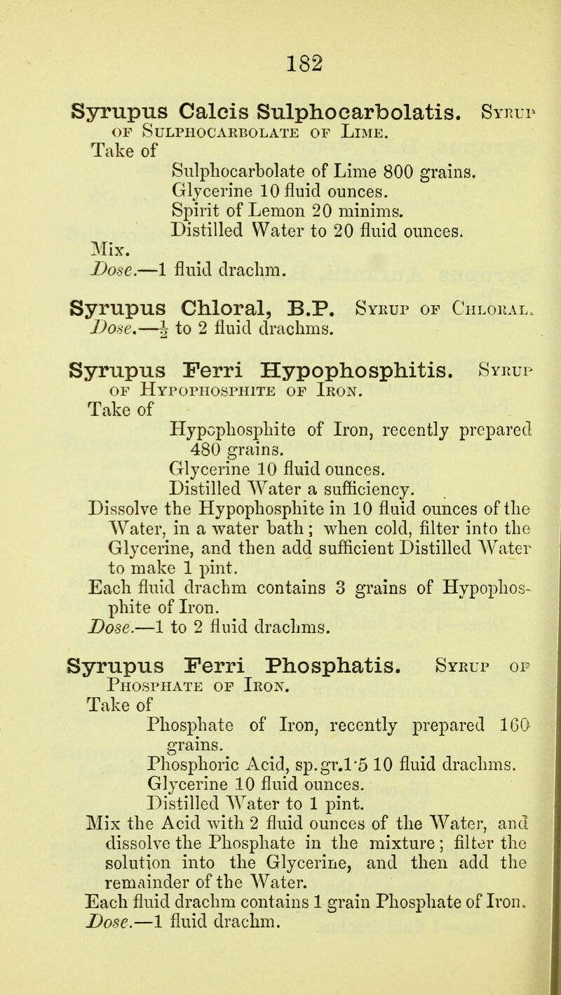 Syrupus Caleis Sulphocarbolatis. Syrup OF SuLPHOGARBOLATE OF LlME. Take of Sulphocarbolate of Lime 800 grains. Glycerine 10 fluid ounces. Spirit of Lemon 20 minims. Distilled Water to 20 fluid ounces. Mix. Dose.—1 fluid drachm. Syrupus Chloral, B.P. Syrup of Chloral, Dose.—J to 2 fluid drachms. Syrupus Ferri Hypophosphitis. Syrup of Hyfophosphite of Iron. Take of Hypcphosphite of Iron, recently prepared 480 grains. Glycerine 10 fluid ounces. Distilled Water a sufficiency. Dissolve the Hypophosphite in 10 fluid ounces of the Water, in a water bath; when cold, filter into the Glycerine, and then add sufficient Distilled Water to make 1 pint. Each fluid drachm contains 3 grains of Hypophos- phite of Iron. Dose.—1 to 2 fluid drachms. Syrupus Ferri Phosphatis. Syrup of Phosphate of Iron. Take of Phosphate of Iron, recently prepared 160 grains. Phosphoric Acid, sp.gr.P5 10 fluid drachms. Glycerine 10 fluid ounces. Distilled Water to 1 pint. Mix the Acid with 2 fluid ounces of the Water, and dissolve the Phosphate in the mixture; filter the solution into the Glycerine, and then add the remainder of the Water. Each fluid drachm contains 1 grain Phosphate of Iron.